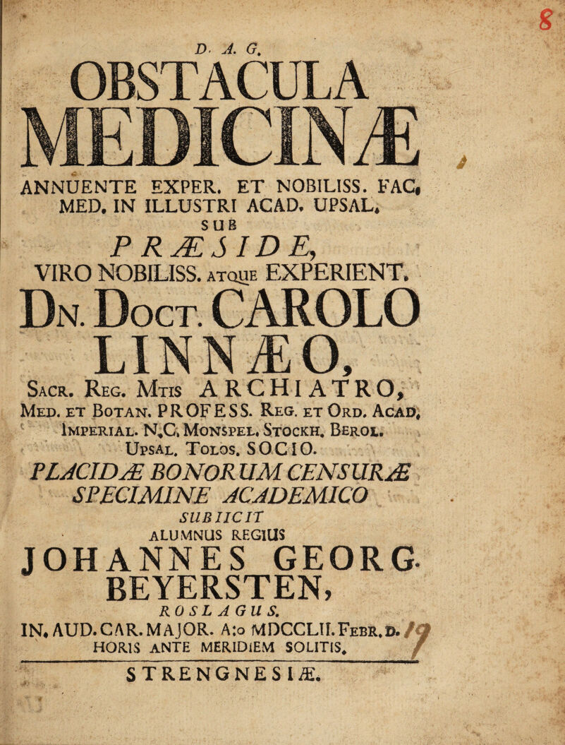 8 D- A. G. OBSTACULA MEDICINA ANNUENTE EXPER. ET NOBILISS. FAC, MED. IN ILLUSTRI ACAD. UPSAL. SUB P RJESID E, VIRO NOBILISS. atque EXPERIENT, Dn Doct carolo Sacr.Reg.Mtis ARCHIATRO, Med. et Botan. PRQFESS. Reg. etOrd. Acad, Imperial. N,C, Monspee. Stockh. Beroe. Upsal. Tolos. SOCIO. SPECIMINE ACADEMICO SUBIICIT alumnus regius JOHANNES GEORG- BEYERSTEN, ROSLAGUS. IN. AUD.CAR.MAJOR. A:o MDCCLII.Feer.d. HORIS ANTE MERIDiEM SOLITIS. 7 j STRENGNESIAL