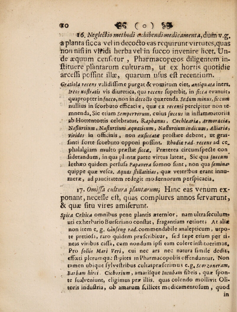 «o «5 (o) ^ i 6. Neglectio methodi exhibendi medicamenta, dum v.g, a planta ficca vel in deco&o eas requirunt virtutes,quas honnifi in vlftdi herba vel in fucco invenire licet. Un¬ de ajquum cenfetur , PharmacopcEOS diligentem in- ftituere plantarum culturam, ut ex hortis quotidie arcefii pofTint illae, quarum ufus eft recentium. Cr athla recens validiffime purgat & vomitum ciet, antiquata iners4 Ireos nojlratls vis diuretica, qua recens fuperbit, in fcca evanuit» quapropter inerro, non in decocto quaerenda. Sedum minus, ficcum nullius infcorbuto efficaci*, quae ex recentipercipitur non te¬ mnenda. Sic etiam Sempervivum, cuius fuctus in inflammatoriis ab Hotteatottis celebratur. Raphanus, Cochlearia, Armoracia* Naflkrtium rNafiurtium aquaticum, Nafturtium indicum > Alliaria> virides in officinis, non exficcaue proflare debent, ut gras- fanti forte fcorbuto opponi poffint. Rhodia rad- recens ad ce. phalalgiam multo prasftat ficca, Praeterea circum fpe<fl e con iiderandum, in qua plmtae parte virtus lateat, Sic qua (u e cum lechaeo quidem perfufa Papavera fomno funt, non qua femina» quippe quae vefca. Aquas jhllatitias, qux veteribus erant innu¬ merae, ad paucitatem redegit modernorum perfpicacia* 17» Omijja cultura plantarunt', Hinc eas venum ex¬ ponam, neceiTe elt, quas complures annos fervarunt, & quae fitu vires amiferunt. Spica Celtica omnibus pene plantis aeternior, nam ultrafeculurm uti exherbario Burferiano conflat, fragantiam retinet; At aliae non item e, g, binfeng rad*commendabile analcpticum, utpo- te pretiofi, raro quidem pra^feribitur, fed ixpe etiam per d» neas viribus cafla, cum nondum ipfl eam colere inflituerinvus* Pro foliis Mari Veri, cui nec ars nec natura fimile dedit* effeeti plerumque flipites m Pharmacopoliis offenduntur. Non tamen ubique fylveftribus cultaspraeferimus c.g^scorzoneramf 'Barbam hirci. Cichorium , amarifque Intnbam fibris , quae fpon- te fualveniunt, eligimus prae illis, quas colendo mollivit Oli¬ toris induflna, ob amarum fcilicet me dicam ente (um , quod ■i' l . •