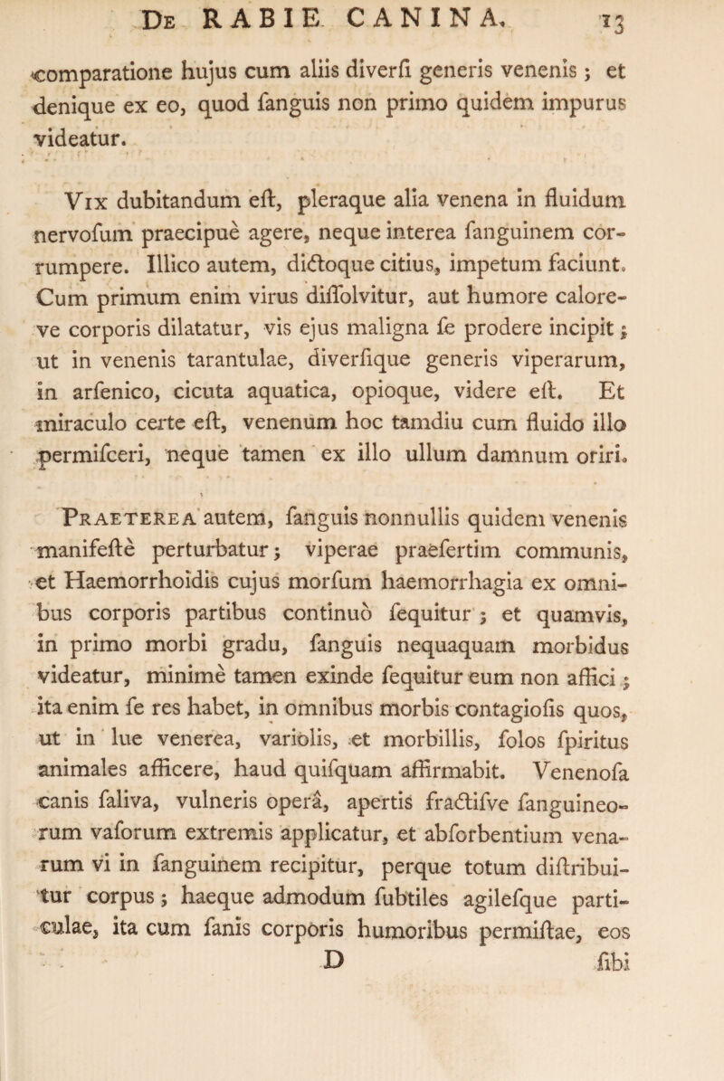 ■13 comparatione hujus cum aliis diverfi generis venenis; et denique ex eo, quod fanguis non primo quidem impurus videatur. ' / / ' * ' Vix dubitandum 'eft, pleraque alia venena in fluidum nervofuin praecipue agere, neque interea fanguinem cor¬ rumpere. Illico autem, diftoque citius, impetum faciunt. Cum primum enim virus diflfolvitur, aut humore calore- ve corporis dilatatur, vis ejus maligna fe prodere incipit; ut in venenis tarantulae, diverflque generis viperarum, in arfenico, cicuta aquatica, opioque, videre efl. Et miraculo certe eft, venenum hoc tamdiu cum fluido illo permifceri, neque tamen ‘ ex illo ullum damnum oriri» \ Praeterea*autem, fanguis nonnullis quidem venenis manifelte perturbatur; viperae praefertim communis, Haemorrhoidis cujus morfum haemorrhagia ex omni¬ bus corporis partibus continuo fequitur’; et quamvis, in primo morbi gradu, fanguis nequaquam morbidus videatur, minime tamen exinde fequitur eum non affici 1 4ta enim fe res habet, in omnibus morbis contagiofis quos, ut in ‘ lue venerea, variolis, ;et morbillis, folos fpiritus animales afficere, haud quifquam affirmabit. Venenofa canis faliva, vulneris opera, apertis fradlifve fanguineo» $rum vaforum extremis 'applicatur, et abforbentium vena¬ rum vi in fanguinem recipitur, perque totum diflribui- tur * corpus; haeque admodum fubtiles agilefque parti¬ culae, ita cum fanis corporis humoribus permiflae, eos « ‘ D ;fibi