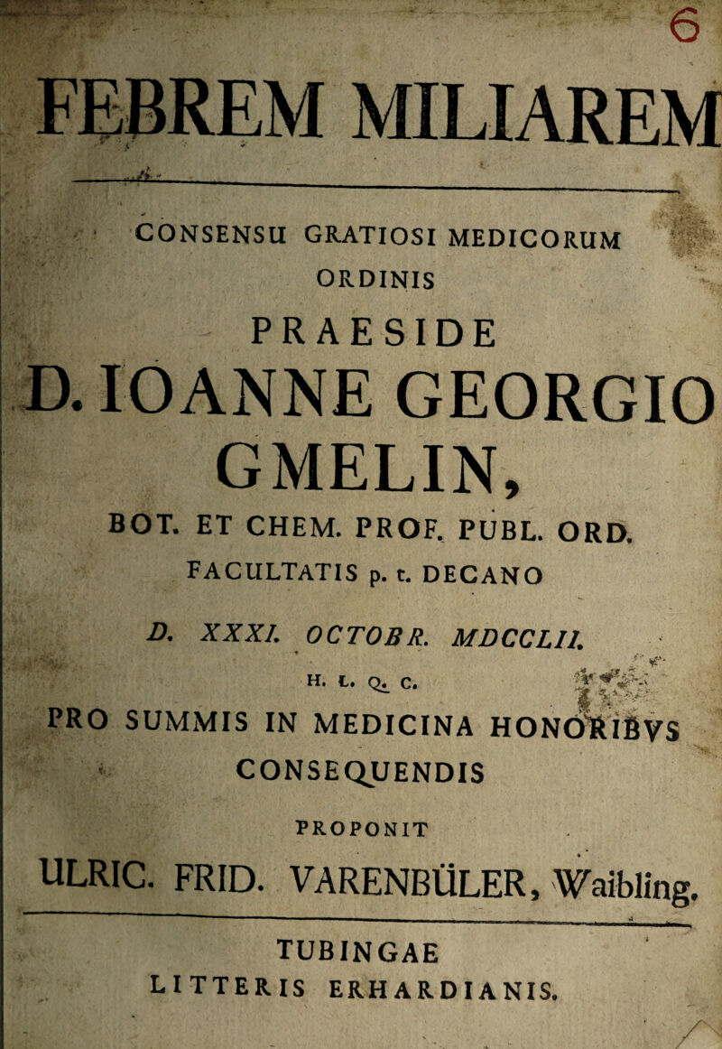 MILIAREM *L CONSENSU GRATIOSI MEDICORUM ORDINIS PRAESIDE IOANNE GEORGIO GMELIN, BOT. ET CHEM. PROF. PUBL. ORD. FACULTATIS p. t. DECANO D. XXXI. OCTOBR. MDCCLI1. H. L. Q. C. V- ' PRO SUMMIS IN MEDICINA HONORlfiVS ' CONSEQUENDIS PROPONIT ULRIC. FRID. VARENBflLER, Waibling. tubingae LITTERIS ERHARDIANIS.