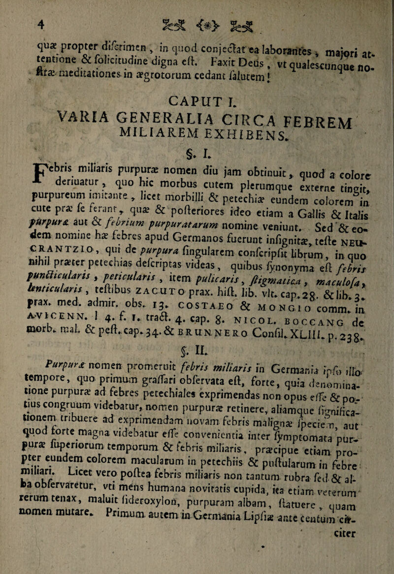 qua propter difcrimen, in quod conjcct.it ea laborantes , maiori at- tentione & foltcrtudme digna ell. Faxit Deus , vt qualescunque no. ftra meditationes in agrocorum cedant lalutem 1 1 CAPUT I. VARIA GENERALIA CIRCA FEBREM MILIAREM EXHIBENS. §. I. pebris miliaris purpura nomen diu jam obtinuit, quod a colore denuatur, quo hic morbus cutem plerumque externe tineit, purpureum mutante , licet morbilli & petechia eundem colorem in cute pra fe ferant , qua; & poftenores ideo etiam a Gallis & Italis purpura aut & febrium purpuratarum nomine veniunt. Sed & eo¬ dem nomme na; febres apud Germanos fuerunt infignits, tefte neu- c3.f N Tz10’ P“rpura lingularem confcripfjt librum, in quo whilprster petecnias defcriptas videas, quibus lynonyma eft febris punflicularts , pericularis , item pulicaris, ftigmatica, maculofa, lenticularis , tellibus zacuto prax. hili. lib. vlt.cap.2S. &lib.3. prax. med. admir. obs. i3. costaeo & m o ng i o coram, in A-viCENN. I 4 f. traa.4. cap. 8. nicol. boccang de mort). mat. & peft.cap.54.& brun nero Confil.XLlIi. p. 238. §. II. Purpura nomen promeruit febris miliaris in Germania ipfo ,|fo. tempore, quo primum gra/fari obfervata eft, forte, quia denomina- tione purpura ad febres petechiales exprimendas non opus e/fe & po¬ tius congruum videbatur, nomen purpura: retinere, aliamque fenifica- Uonem tribuere ad exprimendam novam febris maligna /pecte m aut quod forte magna videbatur e/fe convenientia inter fymptomata pur¬ pura fuperiorum temporum & febris miliaris, pracipue etiam: pro- pter eundem colorem macularum in petechiis & puftularum in febre miliari. Licet vero pollea febris miliaris non tantum rubra fed & al¬ ba obfervaretur, vti mens humana novitatis cupida, iea etiam veterum rerum tenax, maluit lideroxylon, purpuram albam, (latuere uuam nomen mutare. Primum autem in Germania Uplia ante Centom ex¬ citer