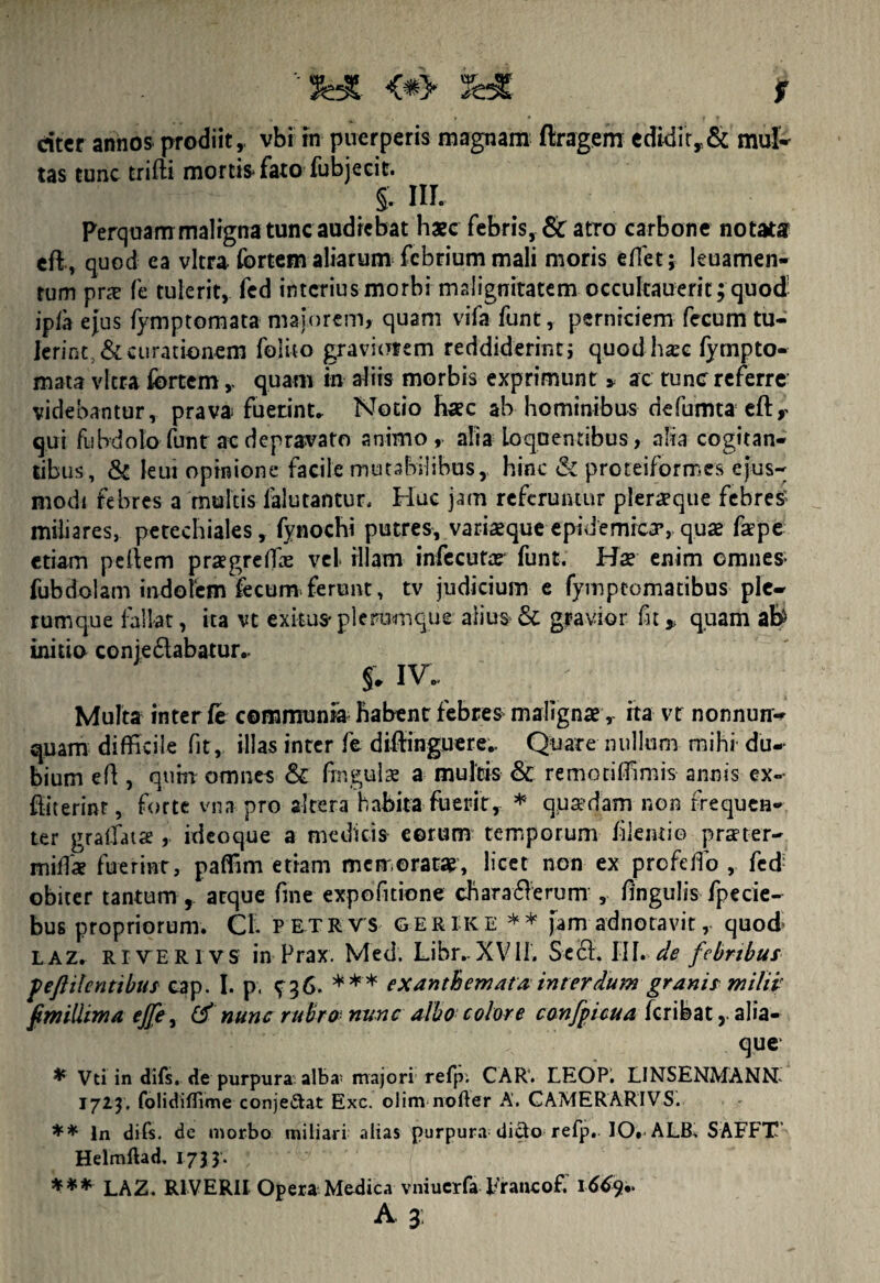 *’3Ht <*> 3HE f citer annos prodiit, vbi in puerperis magnam ftragem edidit,,& mul- tas tunc trifli mortis* fato fub jecit. §. III. Perquam maligna tunc audiebat haec febris, & atro carbone notata eflr quod ea vitra fortem aliarum febrium mali moris edet; leuamen- tum pne fe tulerit, fed interius morbi malignitatem occukauerit; quod ipia ejus fymptomata majorem, quam vifa funt, perniciem fecum tu¬ lerint, & curationem felito graviorem reddiderint; quodhsc fympto¬ mata vitra fortem v quam in aliis morbis exprimunt * ac tunc referre videbantur, prava fuerint. Notio haec ab hominibus defumta efty qut fubdolo funt ac depravato animo, alia loqoentibus, alia cogitan¬ tibus, & leui opinione facile mutabilibus,, hinc & proteiformes ejus¬ modi febres a multis falutantur. Huc jam referuntur pleraque febres* mihares, petechiales, fynochi putres, variaeque epidemica’, quas fa?pe etiam pellem praegreffie vel illam infecufar funt. Hae enim omnes* fubdolam indolem fecum*ferunt, tv judicium e fymptomatibus ple¬ rumque fallat, ita vt exitus*plerumque alius & gravior fitquam afe initio coniedabatur^ f. iv. Multa inter fe communia habent febres malignae, ita vr nonnum- quam difficile fit , illas inter fe diftinguere.. Quare nullum mihi du¬ bium eff , qtiirt omnes & fm gulae a multis & remotiflimis annis ex- fliterinr, forte vnapro altera habita fuerit, * quaedam non frequen¬ ter graifata , ideoque a medicis- eorum temporum flentio praeter- miffa fuerint, paflim etiam memorata?, licet non ex prefeffo , fed obiter tantum , atque fine expofitione chara61 erum , fngulis fpecie- bus propriorum. Cl. petrvs gerike ** jam adnotavit, quod* LAZ. riyerivs in Prax. Med. Libr.XVII. Se61. III.-de febribus pefiilcntibus cap. I. p, ^36. *** exanthemata interdum granis milii fim illima ej]e , & nunc rubro nunc albo colore confpicua feribat, alia¬ que * Vti in diis, de purpura alba* majori refp; CAR. LEOP. LINSENMANN^ 1723, folidiflime conje&at Exc. olim nofter A, CAMERARIVS. ** In difs. de morbo miliari alias purpura dicto refp. IO. ALB, SAFFT Helmftad» 1733'. *** LAZ. R1VERII Opera Medica vniucrfa Francof. \66fr