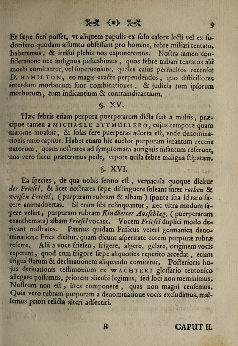Et fepe fieri pofiet, vt aliquem papulis tx foro calore Ie£li vel ex fu- dorifero quodam aftumto obfefium pro homine, febre miliari tentato, haberemus, & irrifui plebis nos exponeremus. Noftra tamen con- fideratione nec indignos judicabimus, quos febre miliari tenratos alii morbi comitantur, vel fjperueniunt, quales cafus permultos -recenfet D. hami lton, eo magis exade perpendendos, quo difficiliores interdum morborum funt combinationes , & judicia tum ipforum morborum ^ cum indicantium & contraindicantium. §. XV. Haec febris etiam purpura puerperarum di<Sa fuit a multis, pra*- cipue tamen aMicHAiLE ettmullero, cujus tempore quam maxirne inuaiuit , & folas fere puerperas adorta eft, vnde denomina- tionisratiocapitur. Habet etiam hic au6lor purpuram infantum recens natorum, quam noftrates ad fymptomata auriginis infantum referunt, nos vero fieco praeterimus pede, vtpote nulla febre maligna ftipatam* §. XVL Ea fpecies', de qua nobis fermo eft, vernacula quoque dicitur der Friefei y & licet noftratcs ftepe diftinguere foleant inter rothen & neijfen Friefei, ( purpuram rubram & albam ) fponte fua id raro fa¬ cere animaduertas. Si enim frbi relinquantur, nec vitra modum fa- pere velint, purpuram rubram Kindbetter Ausfcblag, (puerperarum ■exanthemata) albam Friefei vocant. Vocem Friefei duplici modo de¬ rivant noftratcs. Pannus quidam Frificus veteri germanica deno¬ minatione Fries dicitur, quam dicunt afperitate cutem purpuras rubrae teferre. Alii a voce friefen, frigere, algere, gelare, originem vocis repetunt, quod cum frigore faepe aliquoties repetito accedat, etiam frigus ftatum & declinationem aliquando comitetur. Fofterioris hu¬ jus deriuationis teftimonium ex wachteri gloftario teutonico allegare poflumus, priorem alicubi legimus, fed loci non meminimus. Noftrum non eft , lites componere , quas non magni cenfemus. Quia vero rubram purpuram a denominatione vocis excludimus, mal¬ lemus priori relitfta alteri adfentiri. B CAPUT II.