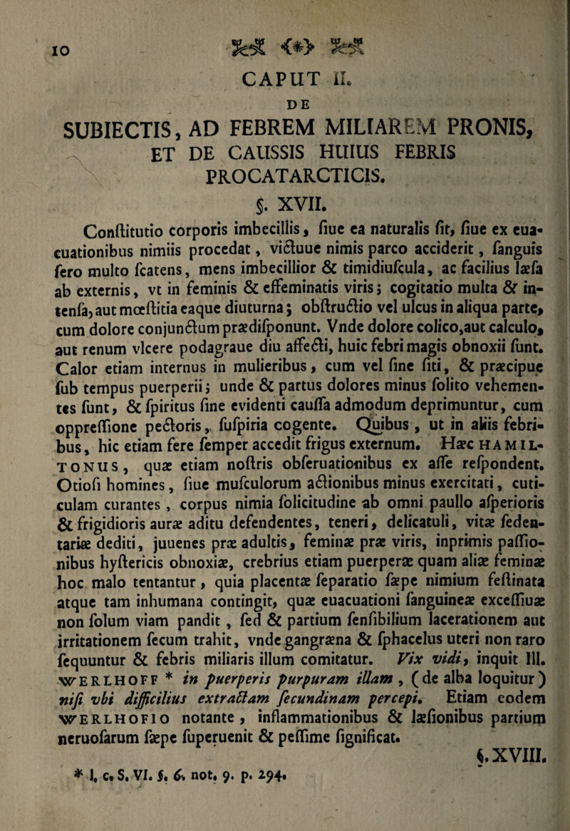 CAPUT II. DE SUBIECTIS, AD FEBREM MILIAREM PRONIS, et de caussis huius febris PROCAT ARCTI CIS. §. XVII. Conftitutio corporis imbecillis, fiue ca naturalis fir, fiue ex eua- cuationibus nimiis procedat, vicluue nimis parco acciderit, fanguis fero multo fcatens, mens imbecillior & timidiufcula, ac facilius laefa ab externis, vt in feminis & effeminatis viris 3 cogitatio multa & in- lenfaj aut mceftitia eaque diuturna; obftru&io vel ulcus in aliqua parte, cum dolore conjun&um praedifponunt. Vnde dolore colico,aut calculo, aut renum vicere podagraue diu affe£li, huic febri magis obnoxii funt. Calor etiam internus in mulieribus, cum vel fine fiti, & praecipue fub tempus puerperii 3 unde & partus dolores minus folito vehemen¬ tes funt, & fpiritus fine evidenti caulfa admodum deprimuntur, cum ©ppreflfione pe£toris, fufpiria cogente. Quibus, ut in aliis febri¬ bus , hic etiam fere femper accedit frigus externum. Haec hamil- tonus, quae etiam noftris obferuationibus ex affe refpondent. Otiofi homines, fiue mufculorum a&ionibus minus exercitati, cuti¬ culam curantes, corpus nimia folicitudine ab omni paullo afperioris & frigidioris aurae aditu defendentes, teneri, delicatuli, vitae feden- tarke dediti, juuenes pra: adultis, feminae prae viris, inprimis paflio- nibus hyftericis obnoxiae, crebrius etiam puerperae quam aliae feminae hoc malo tentantur, quia placentae feparatio faepe nimium feflinata atque tam inhumana contingit, quae euacuationi fanguineae exceffiuae non folum viam pandit, fed & partium fenfibilium lacerationem aut irritationem fecum trahit, vnde gangraena & fphacelus uteri non raro fequuntur & febris miliaris illum comitatur. Vix vidi, inquit 111. WERLHOFF * in puerperis purpuram illam , (de alba loquitur) ni fi vbi difficilius ex t rallam fecundinam percepi. Etiam eodem werlhofio notante, inflammationibus & laefionibus partium neruofarum faepe fuperuenit & peffime fignificat. XVIII. * 1, c. S. VI. $. & not. 9. p. 294,