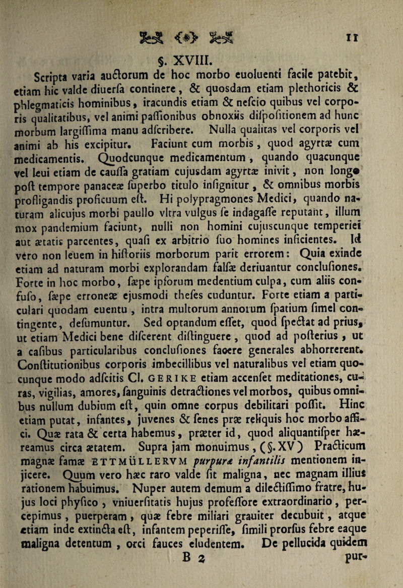 §. XVIII. Scripta varia au&orum dc hoc morbo euoluenti facile patebit, etiam hic valde diuerfa continere , & quosdam etiam plethoricis & phlegmaticis hominibus , iracundis etiam & nefcio quibus vel corpo¬ ris qualitatibus, vel animi paflionibus obnoxiis dilpofiuonem ad hunc morbum largiflfima manu adfcribere. Nulla quaiitas vel corporis vel animi ab his excipitur. Faciunt cum morbis, quod agyrtae cum medicamentis. Quodcunque medicamentum , quando quacunque vel leui etiam de cauda gratiam cujusdam agyrtae inivit, non longo poft tempore panacea» fuperbo titulo infignitur , & omnibus morbis profligandis proficuum eft. Hi polypragmones Medici, quando na¬ turam alicujus morbi paullo vitra vulgus fe indagafle reputant, illum mox pandemium faciunt, nulli non homini cujuscunque temperiei aut aetatis parcentes, quafi ex arbitrio fuo homines inficientes. Id vero non leuem in hiftoriis morborum parit errorem: Quia exinde etiam ad naturam morbi explorandam falfae deriuantur condufiones. Forte in hoc morbo, faepe ipforum medentium culpa, cum aliis con- fufo, faepe erroneae ejusmodi thefes cuduntur. Forte etiam a parti¬ culari quodam euentu , intra multorum annorum fpatium fimel con¬ tingente, defumuntur. Sed optandum eflet, quod fpe£lat ad prius, ut etiam Medici bene difeerent diftinguere , quod ad pofterius , ut a cafibus particularibus condufiones faoere generales abhorrerent* Conftitutionibus corporis imbecillibus vel naturalibus vel etiam quo¬ cunque modo adfeitis Cl. gerike etiam accenfet meditationes, cu¬ ras, vigilias, amores, fanguinis detradiones vel morbos, quibus omni¬ bus nullum dubium eft, quin omne corpus debilitari poflit. Hinc etiam putat, infantes, juvenes & fenes prae reliquis hoc morbo affi¬ ci. Quae rata & certa habemus, praeter id, quod aliquantifper hae¬ reamus circa aetatem. Supra jam monuimus ,(§. XV) Pra&icum magnae famae ettmullervm purpura infantilis mentionem in¬ jicere. Quum vero haec raro valde fit maligna, nec magnam illius rationem habuimus. Nuper autem demum a dile&iffimo fratre, hu¬ jus loci phyfico , vniuerfitatis hujus profelTore extraordinario, per¬ cepimus, puerperam, quae febre miliari grauiter decubuit, atque etiam inde extinda eft, infantem peperifte, fimili prorfus febre eaque maligna detentum , orci fauces eludentem. De pellucida quidem B z Pu*>