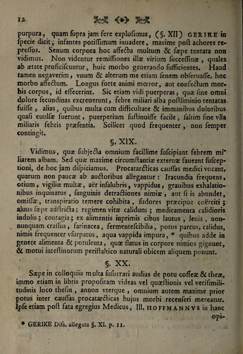 i* «*> 3« purpura, quam fupra jam fere explofimus, ( §. XII) G ER i K E in fpecie dicit, infantes potiffimum inuadere, maxime poft achores re- preffos, Senum corpora hoc affe&u multum & faepe tentata non vidimus. Non videntur remiflfiones illae virium fucceffiuae , quales ab aetate proficifcuntur, huic morbo generando fufficientes. Haud tamen negaverim, vnum & alterum me etiam fenem obferuaffe, hoc morbo aflfe&um. Longus forte animi moeror, aut confectum mor¬ bis corpus, id effecerint. Sic etiam vidi puerperas, quae fine omni dolore fecundinas excreuerunt, febre miliari alba poftliminio tentatas fuiffe , alias, quibus muka cum difficultate & immanibus doloribus quali euulfae fuerunt, puerperium fuftinuiffe facile, faltim fine vlla miliaris febris praefentia. Scilicet quod frequenter , non femper contingit. §< XIX. Vidimus, quae fubjefla omnium facillime fufeipiant febrem mi liarem albam. Sed quae maxime circumflanti# extern# faueant fufeep- tioni, de hoc jam difpiciamus. Procatar&icas cauffas medici vocant, quarum non paucae ab audtoribus allegantur: Iracundia frequens, otium > vigili# mult#, aer infalubris, vappidus > grauibus exhalatio¬ nibus inquinatus, fanguinis detra&iones nimi# , aut fi is abundet, omiff#, transpiratio temere cohibita , fudores praecipue coerciti ; aluus faepe adflri&a; regimen vit# calidum; medicamenta calidioris indolis; contagia ; ex alimentis inprimis cibus lautus , leuis , non- nunquam craflus, farinacea, fermentefeibilia, potus parcus, calidus, nimis frequenter vfurpatus, aqua vappida impura, * quibus adde in genere alimenta & potulenta, quse flatus in corpore nimios gignunt, & motui inteflinorum periftaltico naturali obicem aliquem ponunt. §. XX. S#pe in colloquiis multa fufurrari audias de potu coffe# & theae, immo etiam in libris propofitam videas vel quseftionis vel verifimili- tudinis loco thefin , annon vterque , omnium autem maxime prior potus inter cauffas procatar&icas hujus morbi .recenferi mereatur. Ipfeetiam poft fata egregius Medicus, IU. hoffmannvs in hanc opi-