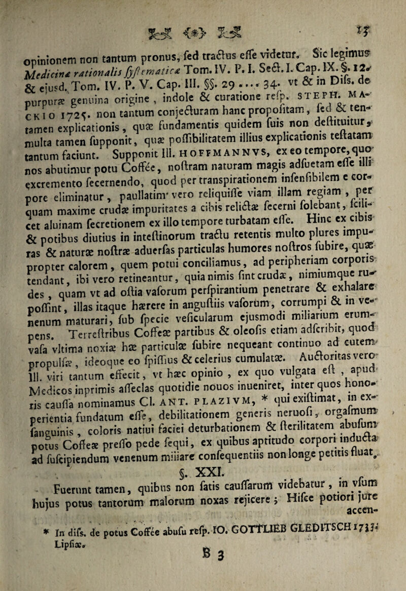 opinionem non tantum pronus, M Medicina rationalis fyjiemaitca Tom. IV. P. I. Se6L1. Cap. IX. §. 12a & eiusd. Tom, IV. P. V. Cap. III. §§. 29 ...» 34- vt & ln Dlfs‘ de purpura genuina origine, indole & curatione rdp. STEPH. M*- ckio 1725. non tantum conjeauram hanc propofitam, led&ten- tamen explicationis, qua fundamentis quidem fuis non defticuitur, multa tamen fupponit, qua: poflibilitatem illius explicationis teftatam tantum faciunt. Supponit III. H o F F M A N N v s, ex eo tempore, quo- nos abutimur potu Coflfee, noftram naturam magis adfuetamefle UU excremento fecernendo, quod per transpirationem infenfibilem e cor¬ pore eliminatur, paullatinr vero reliquifle viam illam regiam , per quam maxime crudae impuritates a cibis relifla fecerm folebant, lc.h- cet aluinam fecretionem ex illo tempore turbatam efle. Hinc ex cibis & potibus diutius in inteftinorum traflu retentis multo plures impu¬ ras & natura noftra aduerfas particulas humores noftros fubire, quae propter calorem, quem potui conciliamus, ad peripheriam corporis tendant, ibi vero retineantur, quia nimis fmt cruda, nimiumque ru-- des , quam vt ad oftia vaforum perfpirantium penetrare & exhalare pofiint, illas itaque harcre in anguillis vaforum, corrumpi & m ve¬ nenum maturari, fub fpecie veficularum ejusmodi miliarium erum- pens. Terreftribus Coffeas partibus & oleofis etiam adfcnbit? quod vafa 'vltima noxiae ha particula fubire nequeant continuo ad cutem, propulfe , ideoque eo fpiffius & celerius cumulata. Auaontas vero 111. viri tantum effecit, vt hac opinio , ex quo vulgata ell apud Medicos inprimis affedas quotidie nouos inuemret, inter quos hono- tis cauda nominamus Cl. ant. plazi vm, * quiexiftimat, in ex- perienda fundatum elTe, debilitationem genens neruofi, orS®™ faneuinis , coloris natiui faciei deturbationem & ftenlitatera abulmn potus Coffes prelfo pede fequi, ex quibus aptitudo corpori indu£t» ad fufeipiendum venenum miliare confequentiis non longe petitis fluat,. . ' §. XXI. . .  Fuerunt tamen, quibus non fatis cauflarum videbatur , m vfum hujus potus tantorum malorum noxas rejicere j Hi ce potiori jure * In difs, de potus Coffee abufu refp. IO. GOTTLIEB GLEDITSCH17JJ4 Lipfiae#