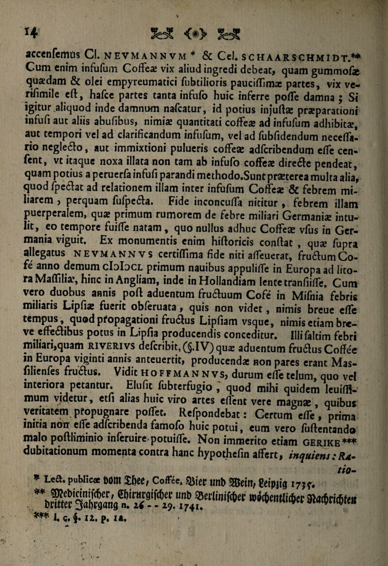 H SdC <*> fe* accenfemtis Cl. nevmannvm * & Cei. schaaejchmidt.** Cum enim infufum CofFea: vix aliud ingredi debeat, quam gummofie quadam & olei empyreumatici fubtilioris pauciflima: partes, vix ve- riilmile eft, hafce partes tanta inftifo huic inferre polle damna ; Si igitur aliquod inde damnum nafcatur, id potius injuftse pratparationi infufi aut aliis abufibus, nimia: quantitati coffe* ad infufum adhibitae, aut tempori vel ad clarificandum infufum, vel ad fubfidendum necefla- rio negleclo, aut immixtioni pulueris cofFeae adfcribendum elfe cen- fent, vt itaque noxa illata non tam ab infufo cofFeae direfle pendeat, quam potius a peruerfa infufi parandi methodo.Sunt praejterea multa alia, quod fpeclat ad relationem illam inter infufum CofFeae & febrem mi¬ liarem , perquam fufpeila. Fide inconculTa nititur , febrem illam puerperalem, qua: primum rumorem de febre miliari Germaniae intu¬ lit, eo tempore fuifle natam, quo nullus adhuc CofFeae vfus in Ger¬ mania viguit. Ex monumentis enim hiftoricis confiat , quae fupra allegatus NEVmannvs certiffima fide niti afleuerat, fruaumCo- fe anno demum cIoIdcl primum nauibus appulifle in Europa ad lito- ra Maffilia’, hinc inAngliam, inde inHolIandiam lente tranfiifTe. Cum vero duobus annis poft aduentum fru&uum Cofe in Mifnia febris miliaris Lipfiat fuerit obferuata, quis non videt, nimis breue efFe tempus, quod propagationi fruftus Lipfiam vsque, nimis etiam bre¬ ve efFeflibus potus in Lipfia producendis conceditur. Illi faltim febri miliari,quam riverivs defcribit, (§.I V) qua: aduentum fruchis Coffee in Europa viginti annis anteuertit, producenda: non pares erant Mas- filienfes fruflus. Vidit hoffmannvs, durum efie telum, quo vel interiora petantur. Elufit fubterfugio,' quod mihi quidem Ieuiffi- mum videtur, etfi alias huic viro artes edent vere magnje , quibus veritatem propugnare pofFet. Refpondebat: Certum effe, prima mitia non efTe adfcribenda famofo huic potui, eum vero fiifientando malo poftliminio inferuire.potuifTe. Non immerito etiam gerikb*** dubitationum momenta contra hanc hypothefin afFert, inquiens : Ra- tio- * Lea. publicae eont J&ee, Coffee, SJitec unb SSBeiit, geipjig 175r. . •****■»«w*»