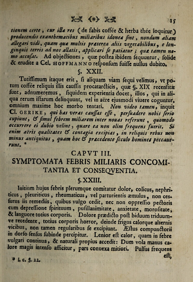 tionem certe , cur ilia res (dc fabis coffee & herba thee loquitur) producendis exanthematibus miliaribus idonea Jint, nondum aliam allegari vidi, quam qua multis pr ater ea aliis vegetabilibus , e lon~ ginquis terris ad nos allatis, applicari fe patiatur ; qua tamen ne• mo accnfat• Ad obje£Hones> quas poftea ibidem fequuntur, folide & erudite a Cei, hoffmanno refponfum fuific nullus dubito» §. XXII. Tutiffimum itaque erit, fi aliquam viam (equivelimus, vtpo- tum coffee reliquis illis cauffis procatar&icis, qux §. XIX recenfita funt, adnumeremus, fiquidem experientia docet, illos, qui in ali¬ qua rerum iftarum delinquunt, vel in aere ejusmodi viuere coguntur, omnium maxime hoc morbo tentari. Non video tamen > inquit CI. GERIKE ) qui bas veras caujfas ejfe , perfuadere nobis ferio cupiunt f & fimul febrem miliarem inter nouas referunt , quomodo occurrere ei dubio velint 5 quare ea non olim frequens fuerit• Si enim aeris qualitates & contagia excipias , in reliquis rebus non minus antiquitus , quam hoc & prae edent e fcculo homines peccaue- runt, * y CAPVT III. SYMPTOMATA FEBRIS MILIARIS CONCOMI¬ TANTIA ET CONSEQVENTIA. §. XXIII. Initium hujus febris plerumque comitatur dolor, colicus, nephri¬ ticus, pleuriticus, rheumaticus, vel parturientis imulus, non ces- furus iis remediis, quibus vulgo cedit, nec non opprefllo pe&oris cum depreffione fpirituum, pufillanimitate, anxietate, morofitate, & languore totius corporis. Dolore prsedi&o poft biduum triduum- ve recedente, totius corporis horror, deinde frigus calorque alternis vicibus, non tamen regularibus fe excipiunt. /Eftus compundorii in dorfo fenfus fubinde percipitur. Lenior efi: calor, quam in febre vulgari continua, & naturali propius accedit: Dum vola manus ca¬ lore magis intenfo afficitur, pars conucxa mitiori, Pulfus frequens