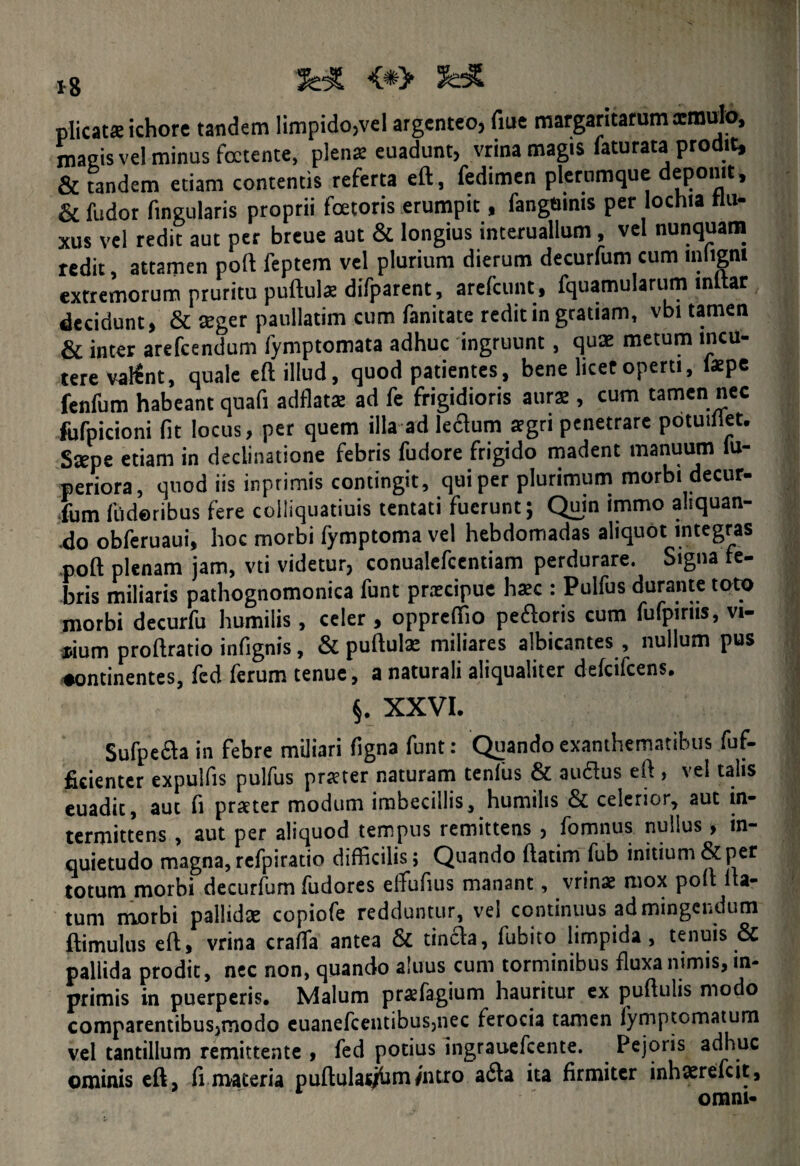 x g i&l plicat* ichore tandem limpido,vel argenteo, fiue margaritarum aemulo, magis vei minus foetente, plens euadunt, vrina magis faturata prodit, & tandem etiam contentis referta eft, fedimen plerumque deponit, & fudor fingularis proprii foetoris erumpit, fangmms per lochia flu¬ xus vel redit aut per breue aut & longius interuallum, vel nunquam redit, attamen poft feptem vel plurium dierum decurfum cum mlignt extremorum pruritu puftuls difparent, arefeunt, fquamularum inltar decidunt, & seger paullatim cum fanitate redit in gratiam, vbi tamen & inter arefeendum fymptomata adhuc ingruunt, quae metum incu¬ tere valint, quale eft illud, quod patientes, bene licet operti, lspe fenfum habeant quafi adflats ad fe frigidioris aurs , cum tamen nec Mpicioni fit locus, per quem illa ad ledum sgri penetrare potuillet. Sspe etiam in declinatione febris fudore frigido madent manuum lu- periora, quod iis inptimis contingit, qui per plurimum morbi decur¬ fum fiideribus fere colliquatiuis tentati fuerunt; Quin immo aliquan- .do obferuaui, hoc morbi fymptoma vel hebdomadas aliquot integras poft plenam jam, vti videtur, conualefcentiam perdurare. Signa fe¬ bris miliaris pathognomonica funt prxeipue hsc : Pulfus durante toto morbi decurfu humilis , celer , oppreftio pedoris cum fufpims, vi- *ium proftratio infignis, & puftuls miliares albicantes , nullum pus ♦ontinentes, fcd ferum tenue, a naturali aliqualiter defeifeens* §. XXVI. Sufpeda in febre miliari figna funt: Quando exanthematibus fuf- ficienter expulfis pulfus prster naturam tenfus & audus eft , vel talis euadit, aut fi prster modum imbecillis, humilis & celerior, aut in¬ termittens , aut per aliquod tempus remittens , fomnus nullus, in¬ quietudo magna, refpiratio difficilis; Quando ftatim fub initium & per totum morbi decurfum fudores eftufius manant, vrinx mox poft fla¬ tum morbi pallids copiofe redduntur, vel continuus ad mingendum ftimulus eft, vrina craffia antea & tinda, fubito limpida, tenuis & pallida prodit, nec non, quando aluus cum torminibus fluxa nimis, in- primis in puerperis. Malum prxfagium hauritur ex puftulis modo comparentibus,modo euanefcentibus,nec ferocia tamen fymptomatum vel tantillum remittente , fed potius ingrauefcente. Pejoris adhuc ominis eft, fi materia puftulac/bmfntro ada ita firmiter inhsrefcit, omni-
