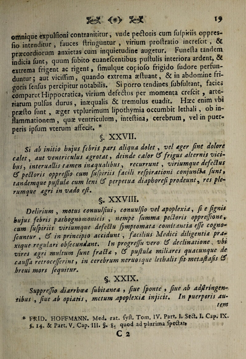 feT <#> 3HT- omtiique expulfioni contranititur, vnde pecoris cum futpkiis oppres- fio intenditur , fauces dringuntur , virium prodratio increicit , & prsecordiorum anxietas cum inquietudine augetur. Funeda tandem indicia funt, quum fubito euanefcentibus pullulis interiora ardent, & extrema frigent ac rigent, fimulque copiofo frigido fudore perfun¬ duntur; aut viciflim, quando extrema teduant, & in abdomine fri¬ goris fenfus percipitur notabilis. Si porro tendines fubfultant, facies comparet Hippocratica, virium defectus per momenta crefcit , arte¬ riarum pulfus'durus, inaequalis & tremulus euadft. Hxc emm vbi praedo funt , aeger vtplurimum Iipothymia occumbit lethali, ob in¬ flammationem , qua: ventriculum, intedina, cerebrum, vel in puer¬ peris ipfum vterum aflecit. * $. XXVII. Si ab initio hujus febris pars aliqua dolet, vel ager fine dolore calet, aut ventriculus agrotat > deinde calor & frigus alternis vici¬ bus, interuallis tamen inaquahbus, recurrunt , viriumque dcfeclus & peftoris oppreffio cum fufpiriis facili refpirationi conjunEU funt, tandemque pufiula cum leni & perpetua diaphorefi prodeunt, res ple¬ rumque agri in vado eft. §. XXVIII. Delirium , motus conuulfiui, conuu/fio vel apoplexia, fi e fignis hujus febris patbognomonicis , nempe fumma pecloris opprejfione, cum fufpiriis viriumque defeElu fymptomata comitantia ejfe cogno- fcuntur , 3 in principio accidunt , facilius Medici diligentia pra. xique regulari obfecundant. In progrejfu vero & declinatione, vbt vires aeri multum funt fraEta , pufiula miliares quacunque e cauffa retrocejferint, in cerebrum neruosque lethalis fit metaftafis L> breui mors fequitur. §. XXIX. Supprejfio diarrhoea fubitanea > fiue fponte , fiiue ab adfinngen- tibus , fiue ab opiatis, metum apoplexiae injicit. In puerperis au¬ tem * FRID. HOFFMANN. Med. rat. fyfr. Tom. IV. Part. I. Seft, I. Cap. IX. $. 14. Sc Part. V. Cap. III. §. 8. quod ad plurima fpeftat» C Z