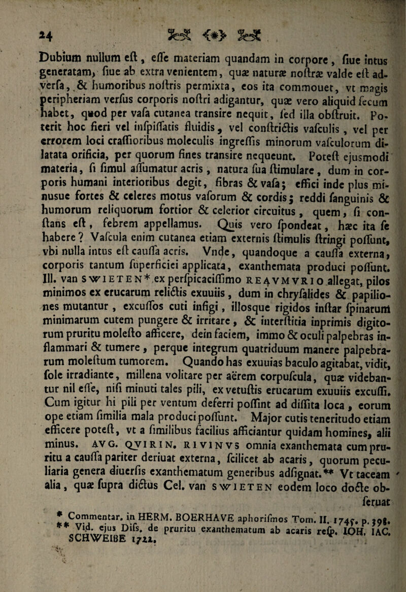 Dubium nullum eft , eflc materiam quandam in corpore , fiue intus generatam, fiue ab extra venientem, quas naturae noftrse valde eft: ad- verfa,.& humoribus noftris permixta, eos ita commouet, vt magis peripheriam verfus corporis noftri adigantur, quae vero aliquid fecum habet, qiod per vafa cutanea transire nequit, fed illa obftruit. Po- terit hoc fieri vel infpiffatis fluidis , vel conftridis vafculis , vel per errorem loci craffioribus moleculis ingreffis minorum vafculorum di¬ latata orificia, per quorum fines transire nequeunt. Poteft ejusmodi materia, fi fimul aifumatur acris, natura fua ftimulare, dum in cor¬ poris humani interioribus degit, fibras & vafa; effici inde plus mi- nusue fortes & celeres motus vaforum & cordis; reddi fanguinis & humorum reliquorum fortior & celerior circuitus, quem, fi con- ftans eft, febrem appellamus. Quis vero fpondeat, haec ita fe habere? Vafcula enim cutanea etiam externis ftimulis ftringi poftunt, vbi nulla intus eft cauffa acris. Vnc)e, quandoque a cauffa externa, corporis tantum fuperficiei applicata, exanthemata produci potfunt. 111. van swieten*,experfpicaciffimo re^vmvrio allegat, pilos minimos ex erucarum relidis exuuiis , dum in chryfalidcs & papilio¬ nes mutantur, excuftbs cuti infigi, illosque rigidos inftar fpinarum minimarum cutem pungere & irritare, & interftitia inprimis digito¬ rum pruritu molefto afficere, dein faciem, immo& oculi palpebras in¬ flammari & tumere , perque integrum quatriduum manere palpebra¬ rum moleftum tumorem. Quando has exuuias baculo agitabat, vidit, fole irradiante, millena volitare per aerem corpufcula, quae videban¬ tur nil effe, nifi minuti tales pili, exvetuftis erucarum exuuiis excuffi. Cum igitur hi pili per ventum deferri poffint ad didita loca , eorum ope etiam fimilia mala produci poffunt. Major cutis teneritudo etiam efficere poteft, vt a fimilibus facilius afficiantur quidam homines, alii minus, av g. qjvtrin, rivinvs omnia exanthemata cum pru¬ ritu a cauffa pariter deriuat externa, fcilicet ab acaris, quorum pecu¬ liaria genera diuerfis exanthematum generibus adfignat.** Vt taceam alia , quae fupra didus Cei. van swieten eodem loco dode ob- feruat * in HERM. BOERHAVE aphorifmos Torri. II, 174^. p. £og. ^^•eius Dirs* de pruritu exanthematum ab acaris re$>. lOKf. IAC. SCuwEIBE 17ZI.