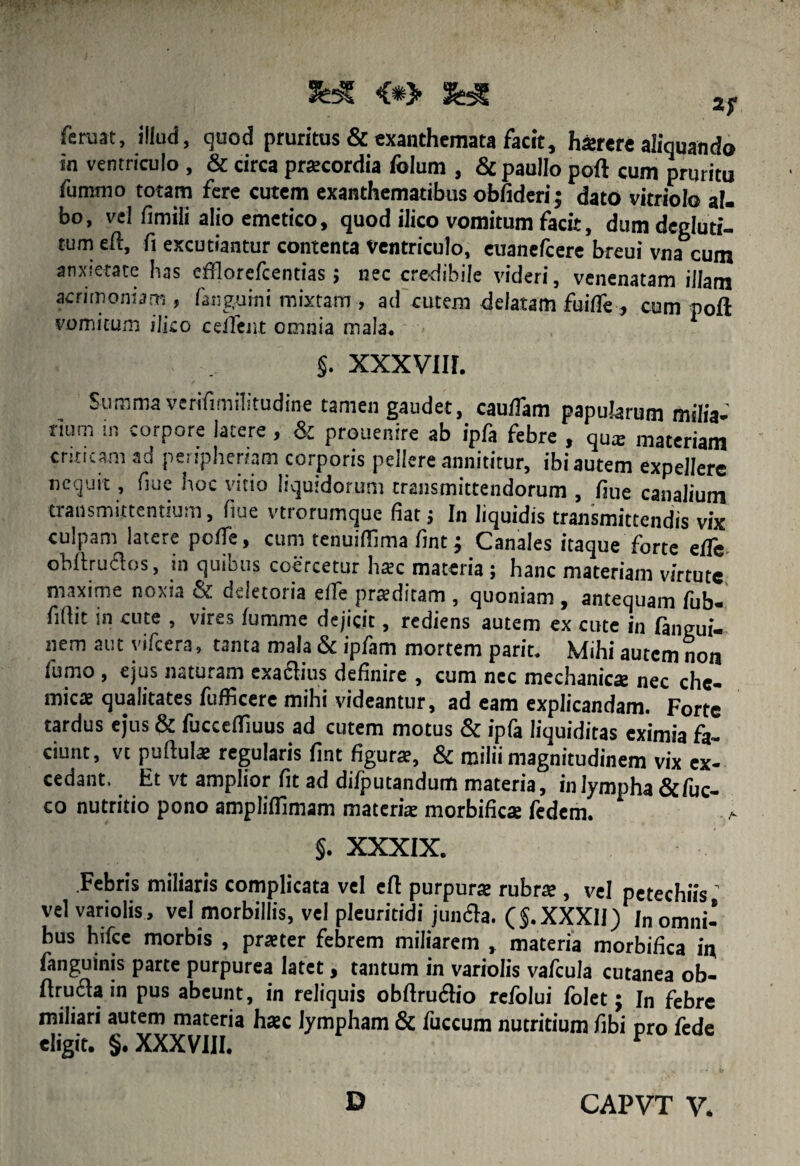 fcruat, illud, quod pruritus & exanthemata facit, hasrere aliquando in ventriculo , & circa pracordia folum , & paullo poft cum pruritu fummo totam fere cutem exanthematibus obfideri; dato vitriolo ai. bo, vel fimili alio emetico, quod ilico vomitum facit, dumdegluti- tum eft, fi excutiantur contenta Ventriculo, euanefcere breui vna cum anxietate has cfflorefcentias; nec credibile videri, venenatam illam acrimoniam , (anguini mixtam , ad cutem delatam fuifle , cum poft vomicum ilico ceiTmt omnia mala* §. xxxvm. Summa verifimilitudine tamen gaudet, cauflam papularum milia¬ rium in corpore latere, & prouenire ab ipfa febre , qua materiam criticam ad peripheriam corporis pellere annititur, ibi autem expellere nequit, fiue hoc vitio liquidorum transmittendorum , fiue canalium transmittentium, fiue vtrorumque fiat j In liquidis transmittendis vix culpam latere pofle, cum tenuifiima fint j Canales itaque forte efiTe obftruftos, in quibus coercetur lirec materia ; hanc materiam virtute maxime nox.a G.letoiia elle pradiram , quoniam , antequam (ub- fillit in cute , vires (umme dejicit, rediens autem ex cute in ftngui- nem aut yifcera, tanta mala & ipfam mortem parit. Mihi autem non fumo , ejus naturam exactius definire , cum nec mechanicas nec che- mic* qualitates fufficere mihi videantur, ad eam explicandam. Forte tardus ejus & fucceffiuus ad cutem motus & ipfa liquiditas eximia fa¬ ciunt, vt puftula regularis fint figura, & milii magnitudinem vix ex¬ cedant. Et vt amplior fit ad dilputandum materia, inlympha&fuc- co nutritio pono ampliflimam materia morbifies fedem. a §. XXXIX. Febris miliaris complicata vel eft purpura rubra , vel petechiis ’ vel variolis, vel morbillis, vel pleuritidi junaa. ($. XXXII )[n omni¬ bus hifce morbis , prater febrem miliarem , materia morbifica in fanguinis parte purpurea latet, tantum in variolis vafcula cutanea ob- firucla in pus abeunt, in reliquis obftruaio refolui folet; In febre miliari autem materia hac lympham & fuccum nutritium fibi pro fede eligit. §. XXXVIII, r