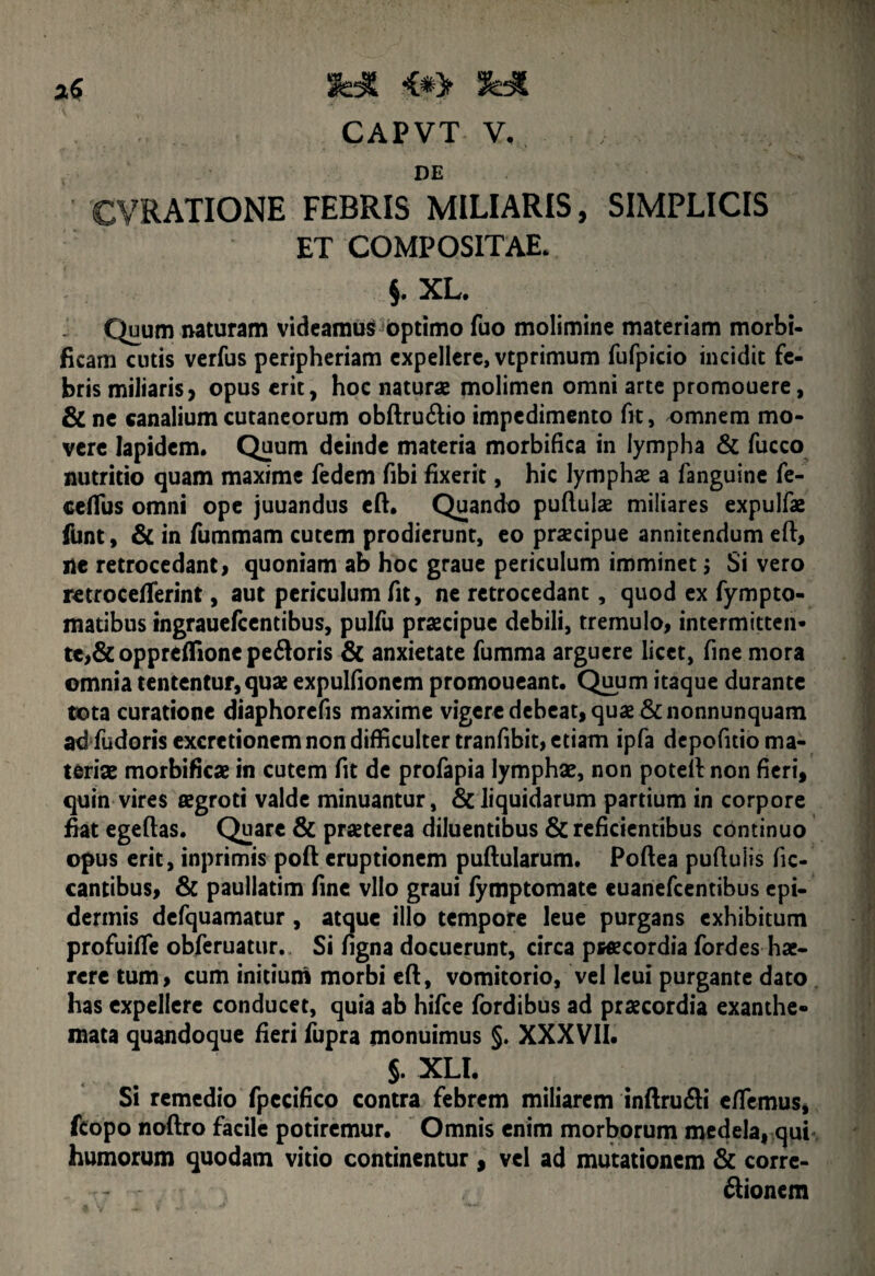 <*> CAPVT V. DE CVRATIONE FEBRIS MILIARIS, SIMPLICIS ET COMPOSITAE. §. XL. Quum naturam videamus optimo fuo molimine materiam morbi- ficam cutis verfus peripheriam expellere, vtprimum fufpicio incidit fe¬ bris miliaris, opus erit, hoc naturae molimen omni arte promouere, & ne canalium cutaneorum obftru&io impedimento fit, omnem mo¬ vere lapidem. Quum deinde materia morbifica in lympha & fucco nutritio quam maxime fedem fibi fixerit, hic lymphae a fanguine fe- ceflus omni ope juuandus eft. Quando puflulae miliares expulfae funt, & in fummam cutem prodierunt, eo praecipue annitendum eft, ne retrocedant, quoniam ab hoc graue periculum imminet; Si vero retrocefferint, aut periculum fit, ne retrocedant, quod ex fympto- matibus ingrauefcentibus, pulfu praecipue debili, tremulo, intermitten¬ te, & opprefTione pe&oris & anxietate fumma arguere licet, fine mora omnia tententur, quae expulfionem promoueant. Quum itaque durante tota curatione diaphorefis maxime vigere debeat, quae &nonnunquam ad fudoris excretionem non difficulter tranfibit, etiam ipfa depofitio ma¬ teriae morbifica in cutem fit de profapia lymphae, non poteftnon fieri, quin vires aegroti valde minuantur, & liquidarum partium in corpore fiat egeftas. Quare & praeterea diluentibus & reficientibus continuo opus erit, inprimis poft eruptionem puftularum. Poftea puftuiis fic- cantibus, St paullatim fine vllo graui fymptomate euanefcentibus epi¬ dermis defquamatur , atque illo tempore leue purgans exhibitum profuifie obferuatur. Si figna docuerunt, circa pwecordia fordes hae¬ rere tum, cum initium morbi eft, vomitorio, vel leui purgante dato has expellere conducet, quia ab hifce fordibus ad praecordia exanthe¬ mata quandoque fieri fupra monuimus §. XXXVII. §. XLl. Si remedio fpecifico contra febrem miliarem inftru&i enemus, fcopo noftro facile potiremur. Omnis enim morborum medela, qui humorum quodam vitio continentur , vel ad mutationem & corre¬ gionem