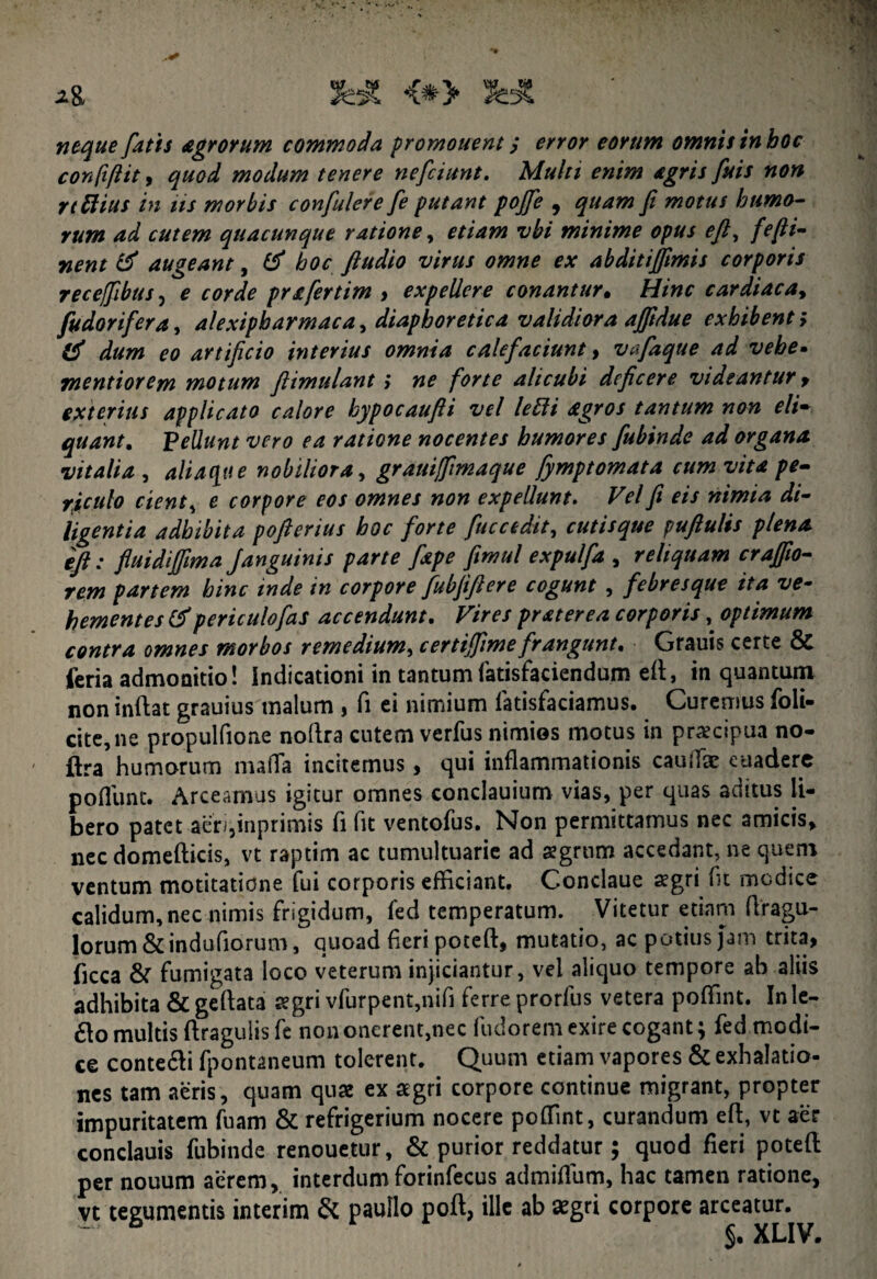 *& JeA <*> neque fatis Agrorum commoda promonent / error eorum omnis in hoc confiftit, quod modum tenere nefiunt. Multi enim agris fuis non rt Elius in iis morbis confulere fi putant pojfe 9 quam fi motus humo¬ rum ad cutem quacunque ratione, etiam vbi minime opus e fi, fefii- nent & augeant, # hoc ftudio virus omne ex abditijfimis corporis receffibus, e corde prafertim , expellere conantur• Hinc cardiaca, fudorifera, alexipharmac a ^ diaphoretica validiora affidue exhibenti d dum eo artificio interius omnia calefaciunt, vafaque ad vehe. mentior em motum ftimulant ; ne forte alicubi deficere videantur , exterius applicato calore hypocaufti vel lelii Agros tantum non eli¬ quant. Pellunt vero ea ratione nocentes humores fiubinde ad organa vitalia , aliaque nobiliora, grauilfimaque fymptomata cum vita pe¬ riculo cient s e corpore eos omnes non expellunt. Vel fi eis nimia di¬ ligentia adhibita pofierius hoc forte fuccedit, cutisque puftulis plena ift: fluidiffima Janguinis parte fxpe fimul expulfa , reliquam craffto- rem partem hinc inde in corpore fubfiftere cogunt , febresque ita ve¬ hementes & peri culo fas accendunt. Vires pr At er e a corporis, optimum contra omnes morbos remedium, c er tifiime frangunt. Grauis certe & feria admonitio! Indicationi in tantum fatisfaciendum eft, in quantum non inftat grauius malum , fi ei nimium fatisfaciamus. Curemus foli- cite,ne propulfioae noftra cutem verfus nimios motus in praecipua no¬ ftra humorum mafTa incitemus, qui inflammationis cauffie euadere pofllmt. Arceamus igitur omnes conclauium vias, per quas aditus li¬ bero patet aerqinprimis fi fit ventofus. Non permittamus nec amicis, nec domefticis, vt raptim ac tumultuarie ad agrum accedant, ne quem ventum motitatiene fui corporis efficiant. Condaue aegri fu medice calidum, nec nimis frigidum, fed temperatum. Vitetur etiam ftragu- lorum & indufiorum, quoad fieri poteft, mutatio, ac potius Jam trita, ficca & fumigata loco veterum injiciantur, vel aliquo tempore ab aliis adhibita &geftata aegri vfurpent,nifi ferre prorfus vetera poffint. Inle- £lo multis ftragulis fe non onerent,nec fudorem exire cogant; fied modi¬ ce conte&i fpontaneum tolerent. Quum etiam vapores & exhalatio¬ nes tam aeris, quam quae ex aegri corpore continue migrant, propter impuritatem Tuam & refrigerium nocere poffint, curandum eft, vt aer conclauis fiubinde renouetur, & purior reddatur; quod fieri poteft per nouum aerem, interdum forinfiecus admifium, hac tamen ratione, vt tegumentis interim & paullo poft, ille ab aegri corpore arceatur. XLIV.