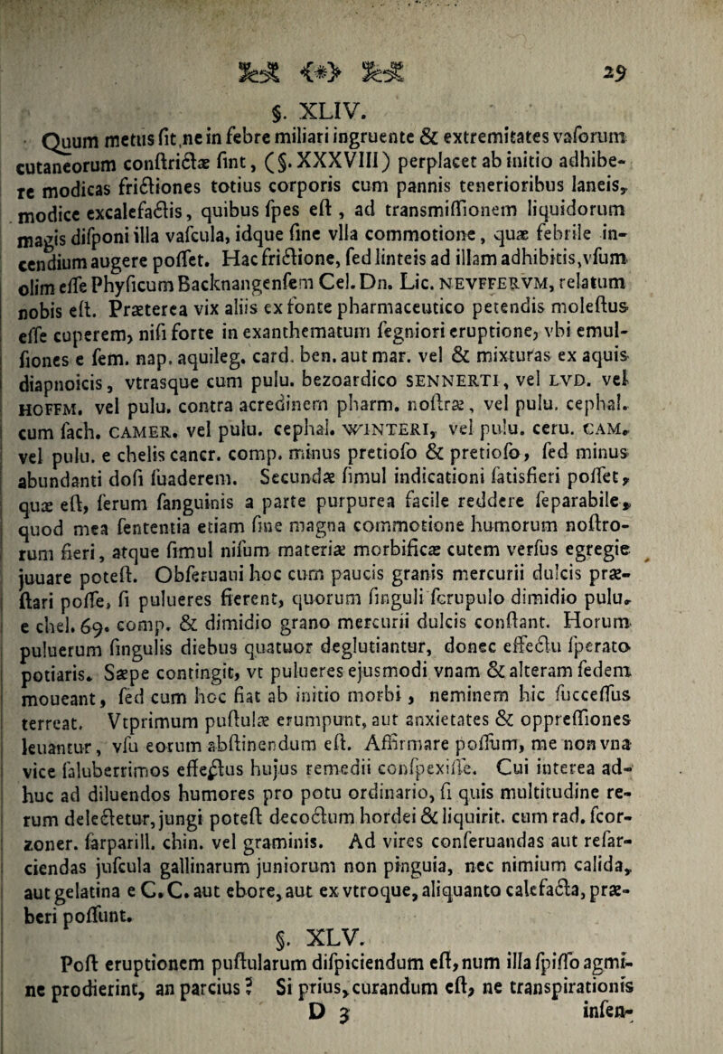 §. XLIV. Quum metus fit,ne in febre miliari ingruente & extremitates vaforum cutaneorum conftri&ae fint, (§. XXXVIII) perplacet ab initio adhibe¬ re modicas fri&iones totius corporis cum pannis tenerioribus laneis,, modice excalefa&is, quibus fpes eft , ad transmiffionem liquidorum magis difponi illa vafcula, idque fine vlla commotione, qux febrile in¬ cendium augere potiet. Hac fri&ione, fed linteis ad illam adhibitis, vfum. olim etie Phyficum Backnangenfem Cei. Dn, Lic. nevffervm, relatum nobis eft. Praeterea vix aliis ex fonte pharmaceutico petendis moleftus efTe cuperem> nifi forte in exanthematum fegniori eruptione, vbi emul- fiones e fem. nap. aquileg. card. ben.autmar. vel & mixturas ex aquis diapnoicis, vtrasque cum pulu. bezoardico sennerti, vel lvd. vel hoffm. vel pulu. contra acredinem pharm. noftras, vel pulu, cephal. cum fach. camer. vel pulu. cephal. wxnteri, vel pulu. ceru. cam. vel pulu. e chelis cancr. comp. minus pretiofo & pretiofo, fed minus abundanti dofi fuaderem. Secundae fimul indicationi fatisfieri pollet, qute eft, ferum fanguinis a parte purpurea facile reddere feparabile* quod mea fententia etiam fme magna commotione humorum noftro- rum fieri, atque fimul nilum materiae mcrbificas cutem verfus egregie juuare poteft. Obferuaui hoc cum paucis granis mercurii dulcis prse- ftari poife, fi pulueres fierent, quorum finguli fcrupulo dimidio pulu, e chel. 69. comp. & dimidio grano mercurii dulcis confiant. Horum puluerum fingulis diebus quatuor deglutiantur, donec effedlu fperato potiaris. Saepe contingit, vt pulueres ejusmodi vnam & alteram fedem moueant, fed cum hoc fiat ab initio morbi, neminem hic fiuecefius terreat. Vtprimum pufiulae enimpunt, aut anxietates & opprefiiones kuantur, vfu eorum abftinendum efi. Affirmare pofium, me nonvna vice faluberrimos efferius hujus remedii confpexifie. Cui interea ad¬ huc ad diluendos humores pro potu ordinario, fi quis multitudine re¬ rum dele&etur, jungi poteft decorum hordei &liquirit. cum rad. fcor- xoner. farparill. chin. vel graminis. Ad vires conferuandas aut refar- ciendas jufcula gallinarum juniorum non pinguia, nec nimium calida* autgelatina e C.C.aut ebore,aut ex vtroque, aliquanto cakfa6la, prae¬ beri potiunt. §. XLV. Pofi eruptionem puftularum difpiciendum efl,num illa fpifio agmi¬ ne prodierint, an parcius 5 Si prius, curandum cft> ne transpirationis D 5 infen-