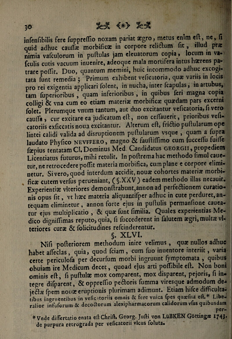 &£ <*> infenfibilis fere fuppreflio noxam pariat aegro, metus enim eft, ne, fi quid adhuc cauffe morbific* in corpore reliAum fit, illud prae nimia vafculorum in puftulas jam eleuatorum copia, locum m va- fculis cutis vacuum inuenire, adeoque mala mortifera intus haerens pa¬ trare poflit. Duo, quantum memini, huic incommodo adhuc excogi¬ tata funt remedia 5 Primum exhibent veficatoria, quae variis in locis pro rei exigentia applicari foient, in nucha, inter fcapulas, in artubus, tam fuperioribus , quam inferioribus , in quibus feri magna copia colligi & vna cum eo etiam materiae morbificje quaedam pars excerni folct. Plerumque vnum tantum, aut duo excitantur veficatoria, fi vero cauffa , cur excitare ea judicatum eft, non ceffauerit, prioribus veli* catoriis exficcatis noua excitantur. Alterum eft, fri&io puftularum ope lintei calidi valida ad disruptionem puftularum vsque , quam a fupra laudato Phyfico nevffero, magno & fauftiftimo cum fucceflu fuifle fsepius tentatam CI. Dominus Med. Candidatus georgii, ptopediem Licentiatus futurus, mihi retulit. In poftrema hac methodo fimul caue- tur, ne retrocedere poflit materia morbifica, cum plane e corpore elimi¬ netur. Sivero,quod interdum accidit, nou«e cohortes materia? morbi- fica? cutem verfus perueniant, ( §.XX V ) eadem methodo illas necauir. Experientiae vlteriorcs demonftrabunt,annonad perfe6tionem curatio* nis opus fit, vt hxc materia aliquaotilper adhuc in cute perduret, an¬ tequam eliminetur, annon forte ejus in pullulis permanfione cauea- j tur ejus multiplicatio , & qua? funt fimilia. Quales experientias Me¬ dico digniftimas reputo, quia, fi fuccederent in falutcm agri, multae vl- tcriorcs cura & folicitudines refcinderentur. §. XLVI. i Nifi pofteriorem methodum inire velimus, qua nullos adhuc habet alfeclas, quia, quod fciam, cum fuo inuentore interiit, varia certe periculofa per decurfum morbi ingruunt fymptomata , quibus obuiam ire Medicum decet, quoad ejus arti poflibile eft. Non boni ominis eft, fi pullula mox comparent, mox disparent, pejoris, fi in¬ tegre difparent, &oppreftio pe&oris fumma viresque admodum de* je£la fpem noua eruptionis plurimam adimunt. Etiam hifce difficulta¬ tibus ingruentibus in vefic^toriis omnis & fere vnica (pes quaeftta eft. Libe- , ralior infuforum & decottorum alexipharmacorum calidorum vfus quibusdam per- * Vnde diflertatio enata eftChrift. Georg. Jufti von LUBKEN Gottingae 174J. de purpura retrograda per veficatorii vicus foluta*