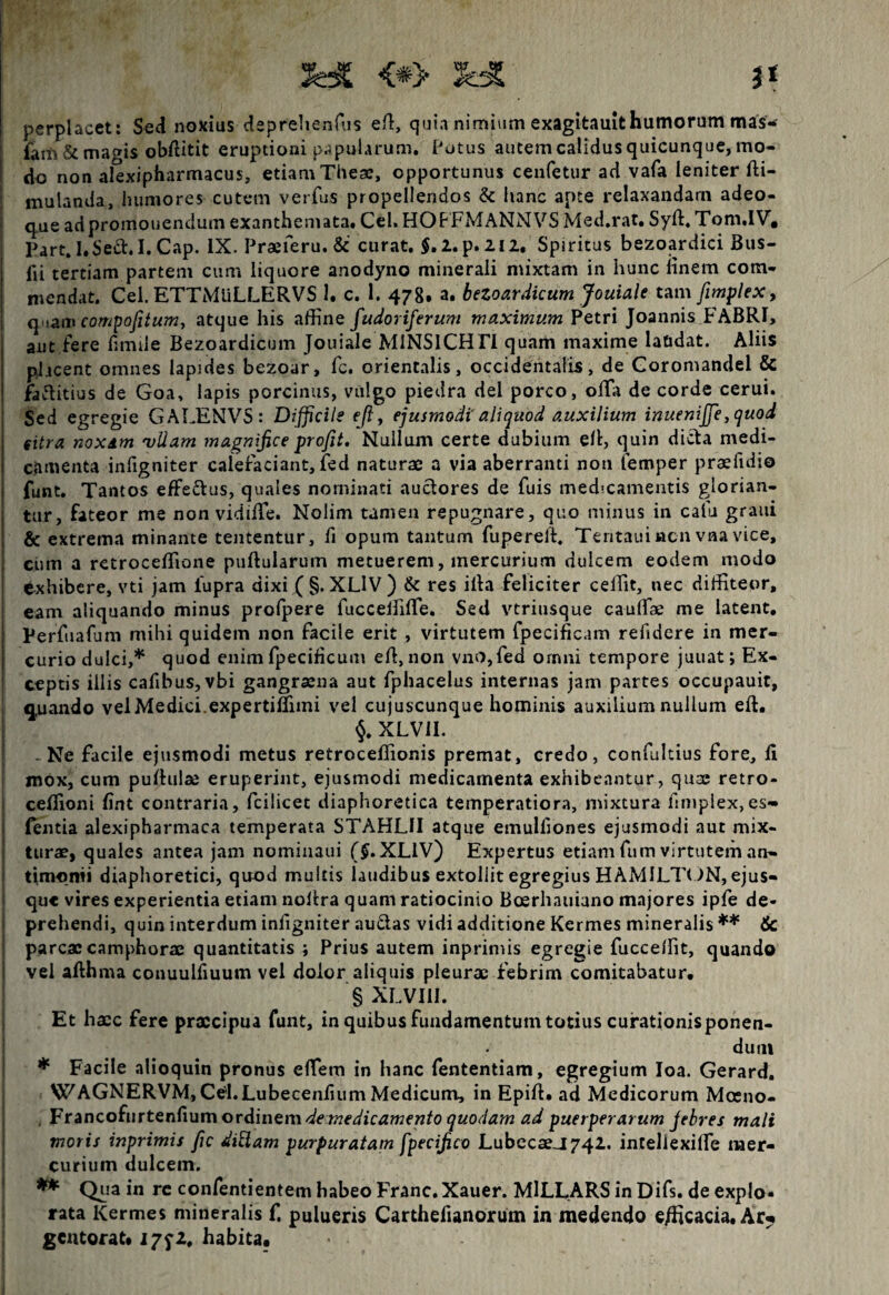 3H6 <*> ^ perplacet: Sed noxius deprehenfus efi, quia nimium exagitauit humorum mas'- fam & magis obfiitit eruptioni papularum, Potus autem calidus quicunque, mo¬ do non alexipharmacus, etiam Theae, opportunus cenfetur ad vafa leniter fti- mulanda, humores cutem verfus propellendos & hanc apte relaxandam adeo- qiue ad promonendum exanthemata, Cei. HOFFMANNVS Med.rat. Syft. Tom.IV, Part.I.Seft.I.Cap. IX. Praeferu. & curat. $.2.p.2l2, Spiritus bezoardici Bus- fii tertiam partem cum liquore anodyno minerali mixtam in hunc finem com¬ mendat. Cei. ETTMuLLERVS 1. c. 1. 478. a. beZoardicumJouia.lt tam fimplex, q iam compofitum, atque his affine fudoriferum maximum Petri Joannis FABRI, aut fere fimtle Bezoardicum Jouiale MiNSICH FI quam maxime laudat. Aliis placent omnes lapides bezoar, fc. orientalis, occidentalis, de Coromandel & faftitius de Goa, lapis porcinus, vulgo piedra dei porco, offa de corde cerui. Sed egregie GALENVS: Difficile efl y ejusmodi' aliquod auxilium inuenijje, quod citra noxam 'vllam magnifice profit. Nullum certe dubium efi, quin dicta medi¬ camenta infigniter calefaciant, fed naturae a via aberranti non femper praeiidio funt. Tantos effectus, quales nominati auctores de fuis medicamentis glorian¬ tur, fateor me non vidiiTe. Nolim tamen repugnare, quo minus in cafu grani & extrema minante tententur, fi opum tantum fupereit. Tentauincn vna vice, cum a retroceffione puftularum metuerem, mercurium dulcem eodem modo txhibere, vti jam iupra dixi (§. XLlV) & res illa feliciter ceffit, nec diffiteor, eam aliquando minus profpere fucceffiffe. Sed vtriusque cauffae me latent, Perfuafum mihi quidem non facile erit , virtutem fpecificam refidere in mer¬ curio dulci,* quod enim fpecificum eh, non vno,fed ornni tempore juuat; Ex¬ ceptis illis cafibus, vbi gangraena aut fphacelus internas jam partes occupauit, quando vel Medici.expertiflimi vel cujuscunque hominis auxilium nullum eft. §. XLVII. > Ne facile ejusmodi metus retroceffior.is premat, credo, confultius fore, ii mox, cum puffulae eruperint, ejusmodi medicamenta exhibeantur, quae retro- ceflioni iint contraria, fcilicet diaphoretica temperatiora, mixtura fimplex,es- fentia alexipharmaca temperata STAHLII atque emuliiones ejusmodi aut mix¬ turae, quales antea jam nominaui ($.XLIV) Expertus etiam fum virtutem an- timonii diaphoretici, quod multis laudibus extollit egregius HAMILTON, ejus- que vires experientia etiam nolira quam ratiocinio Boerhauiano majores ipfe de¬ prehendi, quin interdum infigniter auctas vidi additione Kermes mineralis ** 6c parcae camphorae quantitatis ; Prius autem inprimis egregie fucceffit, quando vel allhma conuulfiuum vel dolor aliquis pleurae febrim comitabatur, § XLVIII. Et hacc fere praecipua funt, in quibus fundamentum totius curationis ponen¬ dum * Facile alioquin pronus effem in hanc fententiam, egregium Ioa. Gerard. WAGNERVM, Cel.Lubecenfium Medicum, in Epift» ad Medicorum Mceno- . Francofurtenfium ordinem de medicamento quodam ad puerperarum febres mali inoris inprimis fic dittam purpuratam fpecifico LubecseJ742. intellexiffe mer¬ curium dulcem. ** Qua in re confentientem habeo Franc.Xauer. MlLLARS in Difs. de expio» rata Kermes mineralis f. pulueris Carthefianorum in medendo e/hcacia. Ar* gentorat. 1772, habita.