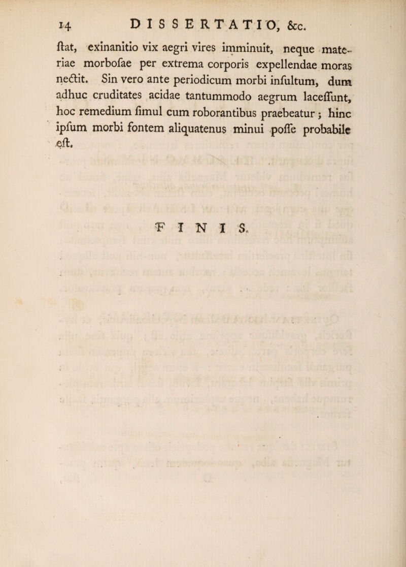 H D I S S E R T A T I O, &c. ftat, exinanitio vix aegri vires imminuit, neque mate¬ riae morbofae per extrema corporis expellendae moras neftit. Sin vero ante periodicum morbi infultum, dum a.dhuc cruditates acidae tantummodo aegrum lacelTunt, hoc remedium fimul cum roborantibus praebeatur j hinc ipfum morbi fontem aliquatenus minui pofle probabile ell. I N I ‘S, I