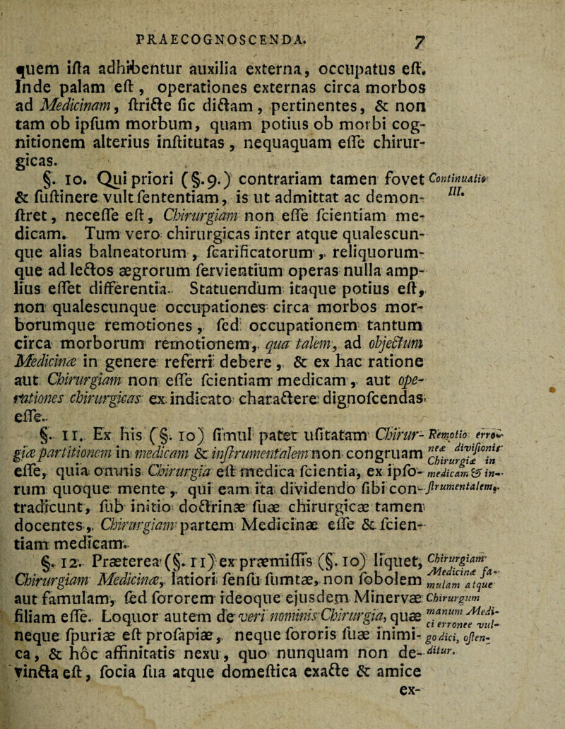 quem ifta adhibentur auxilia externa , occupatus eft. Inde palam eft, operationes externas circa morbos ad Medicinam, ftrifre fic di&am , pertinentes, & non tam ob ipfum morbum, quam potius ob morbi cog¬ nitionem alterius inftitutas , nequaquam efle chirur¬ gicas. §. io. Qui priori (§.9.) contrariam tamen fovet Continuatim Sc fuftinere vult fententiam, is ut admittat ac demon- m’ ftret, necefle eft, Chirurgiam non efle fcientiam me¬ dicam. Tum vero chirurgicas inter atque qualescun¬ que alias balneatorum , fcarificatorum , reliquorum¬ que ad leftos aegrorum fervientium operas nulla amp¬ lius eflet differentia- Statuendum itaque potius eft, non qualescunque occupationes circa morbos mor¬ borumque remotiones , fed: occupationem tantum circa morborum' remotionem,, qua talem, ad ohje&um Medicina in genere referri: debere, & ex hac ratione aut Chirurgiam non efle fcientiam- medicam, aut ope¬ rationes chirurgicas ex; indicato: charaftere dignofcendas. §. 11, Ex his (§. 10) fimul pater u fi tatam rum quoque mente ,. qui eam ita dividendo fibicon- flrtimenU,emf tradicunt, fub initio doflrinae fuse chirurgicae tamen; docentes ,, Oskmgiam partem- Medicinae- eue & fcien¬ tiam medicam. §, 12-. Praeterea’ (§. ri) ex pnemiffis (§. 10) liquet, Chirurgiam Medicinar latiori; fenfu fumtae, non fobolem aut famulam, fed fororem ideoque ejusdem Minervae Chirurgum filiam efle. Loquor autem de veri'nominis Chirurgia, quae ’”*num MeAi- neque fpurise eft proiapiae,, neque lorons luae inimi- godiciy ojlen- ca, & hoc affinitatis nexu, quo nunquam non de-ditur- vinfta eft, focia fua atque domeftica exafte & amice