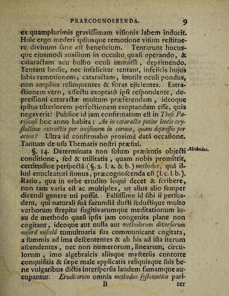 ex quamplurimis graviffimam vifionis labem inducit. Huic ergo mederi ipfiusque remotione viliim reftitue¬ re divinum fane eft beneficium. Tentarunt hucus¬ que ejusmodi auxilium in occulto quali operando, Sc catara&am acu bulbo oculi immifta , deprimendo. Tentant hodie, nec infeliciter tentant, infelicis hujus labis remotionem, cataraftam, inutile oculi pondus, non amplius relinquentes Sc foras ejicientes. Extra¬ ctionem veto, effeflu exoptatb ipfi refpondente, de- preffioni catara&ae multum praeferendam , ideoque iplius ulteriorem perfeftionem exoptandam effe, quis negaverit? Publice id jam confirmatum eft in ThefiPa- rifienfi hoc anno habita : An in catara&apotior lentis cry- fkallina extra&io per mcijionem in cornea, quam deprejjio per acum? Ultra id confirmabo proxima data occafione. Tantum de ufu Thematis noftri praefixi. §. 14. Determinata non folum praefentls obje&iA1(thod,ls- conditione, fed & utilitatis , quam nobis promittit, certitudine perfpefM (§.2. 1. a. & b.) methodus, qua il¬ lud enucleaturi fumus, praecognofcenda eft (i.c. i.b.). Ratio, qua in orbe erudito loqui decet & Icribere, non tam varia eft ac multiplex, ut alius alio ftmper dicendi genere uti pofllt. Falli fllme id libi ii perfua- dent, qui naturali fuS facundi^ dufti feduftique multo verborum ftrepitu fugitivarumque meditationum lu¬ xu de methodo quali ipfis jam congenita plane non cogitant, ideoque aut nulla aut methodorum diverfartm mijerd mifceld tumultuaria fua communicant cogitata, a fummis ad ima defcententes Sc ab his ad ifta iterum afcendentes, nec non numerorum, linearum, circu¬ lorum , imo algebraicis aliisque myfteriis contorte conquifitis & faepe male applicatis reliquisque fuis be¬ ne vulgaribus ditiis interfperfis laudem famamque au¬ cupantur. Eruditorum omnis methodus fyftematica pari- B ter