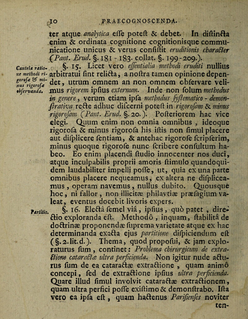 ter atque analytica efle poteft & debet. In diftinfta enim & ordinata cognitione cognitionisque commu¬ nicatione unicus & verus confiftit eruditionis chara&er CPant. Erud, §. igi -183. collat. §. 199-209.). CauteU ratio. §• i£. Licet vero ejfientialia methodi eruditi nuliius ne methodi ri- arbitratui fint relifta, a noftra tamen opinione depen- det, utrum omnem an non omnem obfervare veli- tbferyan/a. mus rigorem ipfius externum. Inde non folum methodus in genere, verum etiam ipfa methodus fyftematico - demon- flrativa refle adhuc difcerni poteft in rigorofam & minus rigorofam (Pant. Erud. §.20.). Pofteriorem hac vice elegi. Quum enim non omnia omnibus , ideoque rigorofa & minus rigorofa his iftis non fimul placere aut difplicere fentiam, & antehac rigorofe fcripferim, minus quoque rigorofe nunc fcribere confultum ha¬ beo. Eo enim placendi ftudio innocenter nos duci, atque inculpabilis proprii amoris ftimulo quandoqui¬ dem laudabiliter impelli pofie, ut, quia ex una parte omnibus placere nequeamus, ex altera ne difplicea- mus , operam navemus , nullus dubito. Quousque hoc, ni fallor, non illicita: philavtiae praefagium va¬ leat, eventus docebit livoris expers. fartitio. §• Eietta femel via, ipfius , quo patet , dire- £tio exploranda eft. Methodo , inquam, ftabilita de do&rinae proponendae fuprema varietate atque ex hac determinanda exafta ejus partitione difpiciendum eft (§.2.1it.d.). Thema, quod propofui, & jam explo¬ raturus fum, continet: Problema chirurgicum de extra- £tione cataraEtce ultra perficienda. Non igitur nude aftu- rus fum de ea cataraftae extraftione , quam animo concepi, fed de extra&ione ipfius ultra perficienda. Quare illud fimul involvit cataraftae extraftionem, quam ultra perfici pofle exiftimo & demonftrabo. Ifta vero ea ipfa eft , quam haftenus Parifienfies noviter ten-