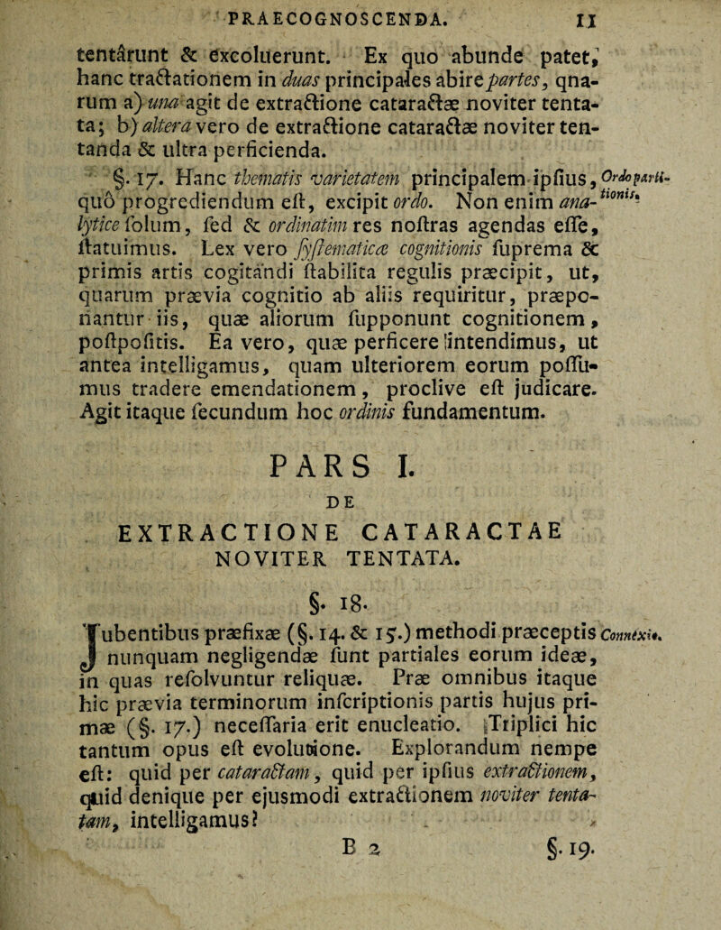 tent&runt & excoluerunt. Ex quo abunde patet,1 hanc tra&ationem in duas principales abire partes, qna- rum a) una agit de extrattione catara&ae noviter tenta- ta; b) altera vero de extra&ione catara&ae noviter len¬ tanda & ultra perficienda. §.17. Hanc thematis Varietatem principalem ipfius, Ordoparti quo progrediendum eft, excipit ordo. Non enim ana-tlom!' lytice folum, fed & ordinatim res noftras agendas efle, ftatuimus. Lex vero fyftematicce cognitionis fuprema Sc primis artis cogitandi ftabilita regulis praecipit, ut, quarum praevia cognitio ab aliis requiritur, praepo¬ nantur iis, quae aliorum fupponunt cognitionem, poftpofitis. Ea vero, quae perficere'intendimus, ut antea intelligamus, quam ulteriorem eorum poflii- mus tradere emendationem, proclive eft judicare. Agit itaque fecundum hoc ordinis fundamentum. PARS I. ' ; de EXTRACTIONE CATARACTAE NOVITER TENTATA. §. 18. Jubentibus praefixae (§. 14. & ij.) methodi praeceptis Connixi#. nunquam negligendae funt partiales eorum ideae, in quas refolvuntur reliquae. Prae omnibus itaque hic praevia terminorum inferiptionis partis hujus pri¬ mae (§. 17.) neceflaria erit enucleatio. |Triplici hic tantum opus eft evolutione. Explorandum nempe eft: quid per catara&am, quid per ipfius extra&ionem, quid denique per ejusmodi extraftionem noviter tenta- Um, intelligamus i . > B a §. 19.