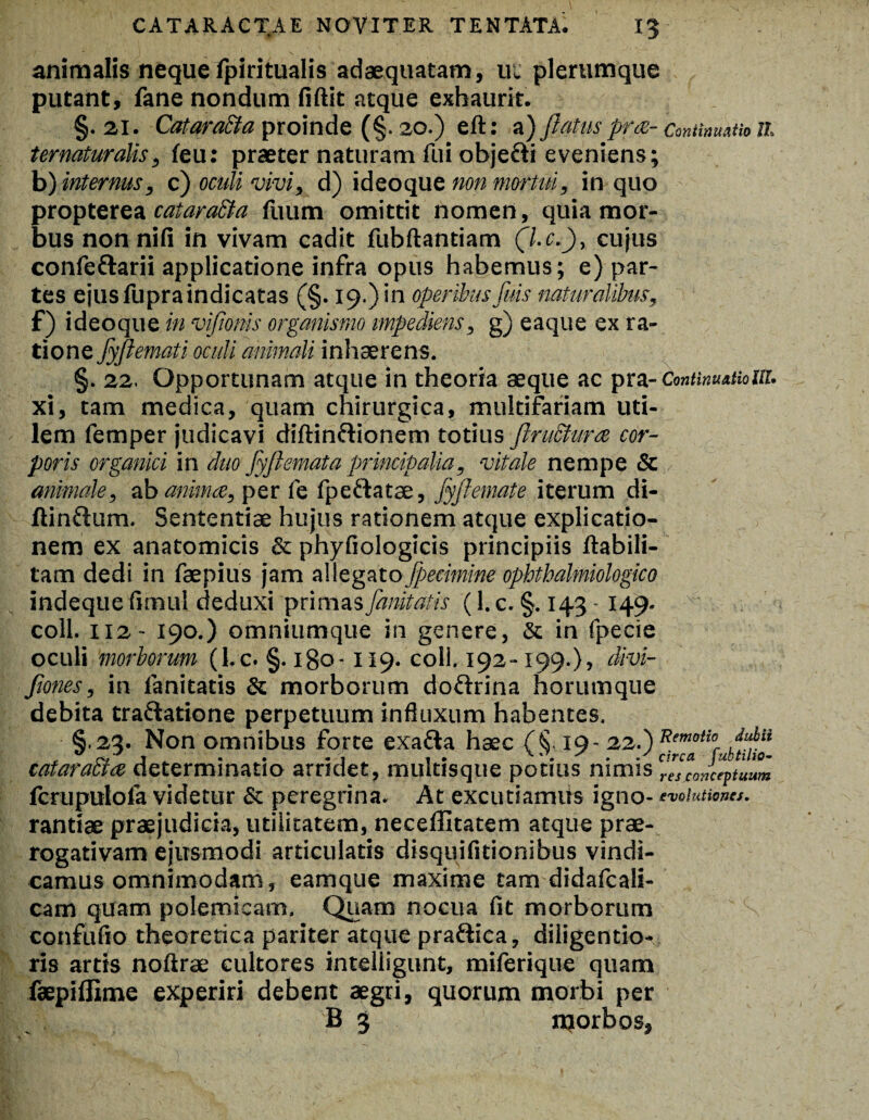 CATARACTAE NOVITER TENTATA^ I? animalis neque Ipiritualis adaequatam, ui plerumque putant, fane nondum fiftit atque exhaurit. §. 21. Cataratta proinde (§. 20.) eft: a) Jlatus pro,- CmUmutio ll ternaturalis, feu: praeter naturam fui obje&i eveniens; b) internus, c) oculi vivi, d) ideoque non mortui, in quo propterea cataraEta fuum omittit nomen, quia mor¬ bus non nili in vivam cadit fubftantiam (l.c.), cujus confe&arii applicatione infra opus habemus; e) par¬ tes ejus fupra indicatas (§. 19.) in operibus fuis naturalibus, f) ideoque in vifionis organismo impediens, g) eaque ex ra¬ tione fyftemati oculi animali inhaerens. §. 22. Opportunam atque in theoria aeque ac pra- Continuationi. xi, tam medica, quam chirurgica, multifariam uti¬ lem femper judicavi diftinftionem totius ftruSturce cor¬ poris organici in duo fyfiemata principalia, vitale nempe Sc animale, ab anima, per fe fpeftatae, fyftemate iterum di- ftin&um. Sententiae hujus rationem atque explicatio¬ nem ex anatomicis & phyfiologicis principiis ftabili- tam dedi in faepius jam allegato Jpecimine ophtbalmiologico indeque fimul deduxi primas fanitatis (l.c. §.143 149. coli. 112 - 190.) omniumque in genere, & in fpecie oculi morborum (l.c. §. igo-119. coli. 192-199.), divi- fiones, in fanitatis & morborum dofrrina horumque debita tra&atione perpetuum influxum habentes. §.23. Non omnibus forte exadta haec (X 19- 22.) ttemotio Juba cataracta determinatio arridet, multisque potms nimis resconcentuum fcrupulola videtur & peregrina. At excutiamiis igno- evolutiones, rantiae praejudicia, utilitatem, neceffitatem atque prae¬ rogativam ejusmodi articulatis disquifitionibus vindi¬ camus omnimodam, eamque maxime tam didafcali- cam quam polemicam. Quam nocua fit morborum confufio theoretica pariter atque praftiea, diligentio- ris artis noftrae cultores intelligunt, miferique quam faepiflime experiri debent aegri, quorum morbi per B 3 njorbos,