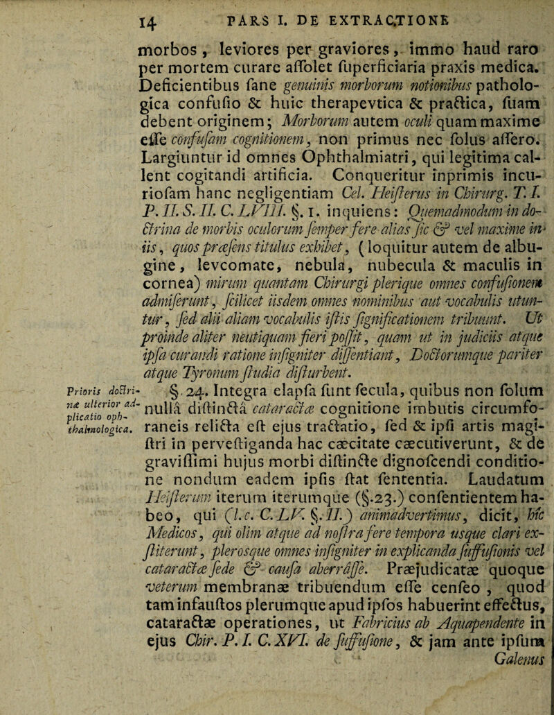 Prioris doElri« 71& ulterior ad- plicatio oph~ thalmologica. 14 PARS I. DE EXTRAC.TIONE morbos, leviores per graviores, immo haud raro per mortem curare afTolet fuperficiaria praxis medica. Deficientibus fane genuinis morborum notionibus patholo¬ gica confufio & huic therapevtica & praftica, fuam debent originem; Morborum autem oculi quam maxime dfcconfujam cognitionem, non primus nec iblus affero. Largiuntur id omnes Ophthalmiatri, qui legitima cal¬ lent cogitandi artificia. Conqueritur inprimis incu- riofam hanc negligentiam Cei. Heiflerus in Chirurg. T.I. P. II. S. II. C. LVLII. 1. i n q u i e n s: Quemadmodum in dor Brina de morbis oculorum femper fere alias Jic & vel maxime in¬ iis , quosprajens titulus exhibet, (loquitur autem de albu¬ gine , levcomate, nebula, nubecula & maculis in cornea) mirum quantam Chirurgi plerique omnes confufionem admiferunt, fcilicet iisdem omnes nominibus 'aut vocabulis utun¬ tur, fed alii aliam vocabulis iftis Jignijicationem tribuunt. Ut proinde aliter neutiquam fieri pojjit, quam ut in judiciis atque ipfa curandi ratione in [ignit er difflentiant, DoBorumque pariter atque Tyronum [ludia difiurbent. § 24. Integra elapfa funt fecula, quibus non folum nulla diftinfta cataracfce cognitione imbutis circumfo¬ raneis relifta efl: ejus tra&ado, fed & ipfi artis magi- ftri in perveftiganda hac caecitate caecutiverunt, & de graviffimi hujus morbi diftinfte dignofcendi conditio¬ ne nondum eadem ipfis ftat fententia. Laudatum Heifterum iterum iterumqiie (§-23.) confentientem ha¬ beo, qui (l.c. C.LB. §.77.) animadvertimus, dicit, hic Medicos, qui olim atque ad noflrafere tempora usque clari ex- fliterunt, pleros que omnes infigniter in explicanda [ufflufionis vel cataraBae fede & caufa ab er r affle. Praejudicatae quoque veterum membranae tribuendum effe cenfeo , quod tam infauftos plerumque apud ipfos habuerint effe&us, cataraftae operationes, ut Fabricius ab Aquapendente in ejus Chir.P.I. C.XVL de fufflufione, & jam ante ipfura