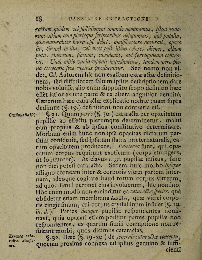 raffiam quidem vel fuffufionem quando nominamus, ijhid oculo¬ rum vitium cum pier is que fer ipt oribus defignamus, quo pupilla, quee naturaliter nigra effe debet, amijfd colore naturali, opaca fit, <5? vel in illa, vel mox poft illam colores alienos, album puta, cinereum, flavum, coeruleum, aut ferrugineum contra¬ hit. Unde initio varia viflonis impedimenta, tandem vero ple¬ na occcecatio five coecitas producuntur. Sed nemo non vi¬ det, Cei. Antorem hic non exa&am cataraftae definitio¬ nem, fed diffufiorem faltem ipfius deferiptionem dare nobis volui (Te, alio enim luppofito fcopo definitio haec effet latior ex una parte & ex altera anguftior definito. Caeterum haec cataraftae explicatio noftras quam fupra dedimus (§. 19.) definitioni non contraria efi. Continuatioiv. ' §.31. Quum/wro (§. 30.) catara&a per opacitatem pupillae ab effeftu plerumque determinetur, malui eam propius & ab ipfius conftitutivo determinare. Morbum enim hunc non ipfa opacitas di&arum par¬ tium conftituit, fed ipfarum flatus praeternaturalis, ea¬ rum opacitatem producens. Praeterea funt, qui opa- catum corpus requirunt exoticum (corps etrangers, ut loquuntur). At clavus e. gr. pupillae infixus, fane non dici poteft catara&a. Sedem huic morbo influper affigno corneam inter & corporis vitrei partem inter¬ nam, ideoque cogitate haud totum corpus vitreum, ad quod fimul pertinet ejus involucrum, hic nomino. Hoc enim modo non excluditur ea eatara&aJpecies, qua obfidetur etiam membrana C»\<hht, quae vitrei corpo¬ ris cingit finum, cui corpus cryftallinum inficiet (§. 19. lit.d.). Partes denique pupilla: refpondentes nomi¬ navi, quia opacari etiam poflunt partes pupillae non refpondentes, ex quarum fimili corruptione non re- fultant morbi, quos dicimus cataraftas. Errant* cau- g Haec (§. 19-30.) de generali catara&ce conceptu, quocum proxime connexa eft ipfius genuino & fuffi- cicnti raftdt tus.