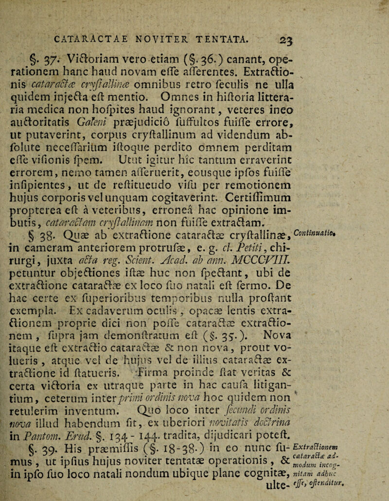 2? §. 37.- Vifroriam vero etiam (§. 36.) canant, ope¬ rationem hanc haud novam e fle afferentes. Extra&io- nis catara&ce cryftalUnce omnibus retro feculis ne ulla quidem inje&a eft mentio. Omnes in hiftoria littera¬ ria medica non holpites haud ignorant, veteres ineo auftoritatis Galeni praejudicio fuffultos fuiffe errore, ut putaverint, corpus cryftallinum ad videndum ab- folute neceffariiim iftoque perdito omnem perditam effe vifionis fpem. Utut igitur hic tantum erraverint errorem, nemo tamen afferuerit, eousque ipfos fuiffe infipientes, ut de reftitueudo vifu per remotionem hujus corporis vel unquam cogitaverint. Certiffimum propterea eft a veteribus, erronea hac opinione im¬ butis, cataractam cryflallinam non fuiffe extraftam. § 38- Quae ab extrafiione cataraftae cryftaliinae» Continuatio, in cameram anteriorem protrufae, e. g. cl. Petiti, chi¬ rurgi , juxta aEta reg. Scient. Acad. ab dnn. MCCCVIIL petuntur objeftiones iftae huc non fpeftant, ubi de extraftione cataraiftae ex loco fuo natali eft fermo. De hac certe ex fuperioribus temporibus nulla proftant exempla. Ex cadaverum oculis, opacae lentis extra- ftionem proprie dici non poffe cataraftae extraftio- nem , fupra jam demonftrarum eft (§. 35.). Nova itaque eft extratbo cataraftfie & non nova, prout vo¬ lueris , atque vel de hujus vel de illius cataraftae ex- trafhone id ftatueris. Firma proinde ftat veritas & certa viftoria ex utraque parte in hac caufa litigan¬ tium, ceterum inter primi ordinis nova hoc quidem non retulerim inventum. Quo loco inter fecundi ordinis nova illud habendum fit, ex uberiori novitatis doctrina in Pantom. Erud. §. 134 - 144. tradita, dijudicari poteft. §. 39. His prasmiffis (§. 18-38.) in eo nunc fu-ExiraBiomm mus , ut ipfius hujus noviter tentatae operationis , & c*‘ZmiJog. in ipfo fuo loco natali nondum ubique plane cognitae, vitam adbuc Ulte- 'ffb'oftnditur