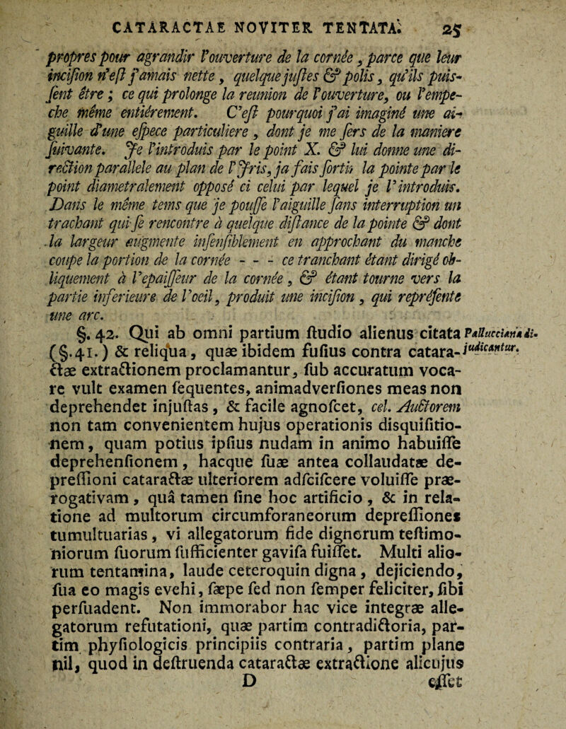 propres pour agrandir Vomerture de la cornee, parce que leur iiicifion rVeft famais nette, quelquejujles & polis, qtiils puis~ fint etre; ce qui prolonge la reunion de Vomerture, ou Vempe- che mime entiirement. C’efi pourquoi fai imagine une ai-* guille dtune efpece particuliere , dont je me fers de la maniere jidvante. Je Vintroduis par le point X. & lui donne une di- re.ction parallele au plan de VJris, ja fais forth la pointe par le point diametralement opposi ci celui par lequel je Vintroduis. Datis le mime tems que je pouffe Vaiguille fans interruption un trachant qui-fi rencontre d quelque diflance de la pointe & dont .la largeur mgmente infenfiblement en approchant du manche cottpe la portion de la cornee-ce tranchant itant dirigi cb- Uquement d Vepaiffeur de la cornie, & itant tourne vers la partie inferieure de Voeil, produit une incifion, qui reprifente une arc. §.42. Qui ab omni partium ftudio alienus citata P*Succuriia. (§.41.) & reliqua, quae ibidem fufius contra catara- iuik*”tar' ctae extra&ionem proclamantur, fub accuratum voca¬ re vult examen fequentes, animadverfiones meas non deprehendet injuftas , & facile agnofcet, cel. AuStorem non tam convenientem hujus operationis disquifitio- nem, quam potius ipfius nudam in animo habuifie deprehenfionem , hacque fuae antea collaudatae de- preffioni cataraftas ulteriorem adfcifcere voluifle prae¬ rogativam , qua tamen fine hoc artificio , & in rela¬ tione ad multorum circumforaneorum depreflione* tumultuarias, vi allegatorum fide dignorum teftimo- niorum fiiorum fufficienter gavifa fuiffet. Multi alio¬ rum tentamina, laude ceteroquin digna, dejiciendo, fua eo magis evehi, faepe fed non femper feliciter, fibi perfuadent. Non immorabor hac vice integrae alle¬ gatorum refutationi, quae partim contradi&oria, par- tim phyfiologicis principiis contraria, partim plane nilj quod in deftruenda catarattae extraftione alicujus D ejETet'