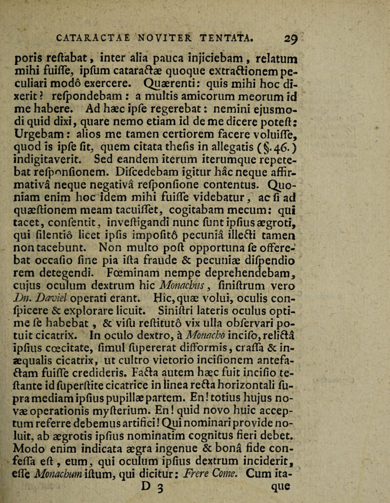 poris reflabat, inter alia pauca injiciebam, relatum mihi fuifle, ipfum catara&ae quoque extraftionem pe¬ culiari modo exercere. Quaerenti: quis mihi hoc di¬ xerit ? relpondebam : a multis amicorum meorum id me habere. Ad haec ipfe regerebat: nemini ejusmo¬ di quid dixi, quare nemo etiam id de me dicere poteft: Urgebam: alios me tamen certiorem facere voluifle, quod is ipfe fit, quem citata thefis in allegatis ( §. 46.) indigitaverit. Sed eandem iterum iterumque repete¬ bat refpnnfionem. Difcedebam igitur hac neque affir¬ mativa neque negativa refponfione contentus. Quo¬ niam enim hoc idem mihi fuifle videbatur, ac fi ad quaeftionem meam tacuiflet, cogitabam mecum: qui tacet, confentit, inveftigandi nunc funtipfiusaegroti, qui filentio licet ipfis impofitd pecunia ille&i tamen non tacebunt. Non multo poft opportuna fe offere¬ bat occafio fine pia ifta fraude & pecuniae difpendio rem detegendi. Foeminam nempe deprehendebam, cujus oculum dextrum hic Monachis, finiftrum vero Dn. Daviel operati erant. Hic,quae volui, oculis con- fpicere & explorare licuit. Siniftri lateris oculus opti¬ me fe habebat, & vifu reftituto vix ulla obfervari po¬ tuit cicatrix. In oculo dextro, a Monacho incifo,relifM ipfius ccecitate, fimul fupererat difformis, crafla & in¬ aequalis cicatrix, ut cultro vietorio incifionem antefa- ttam fuifle credideris. Fafta autem haec fuit incifio te- ftante idfuperftite cicatrice in linea re&a horizontali fu- pra mediam ipfius pupillae partem. En! totius hujus no¬ vae operationis myfterium. En! quid novo huic accep¬ tum referre debemus artifici! Qui nominari provide no¬ luit, ab aegrotis ipfius nominatim cognitus fieri debet. Modo enim indicata aegra ingenue & bona fide con- fefla eft , eum, qui oculum ipfius dextrum inciderit, efle Monachum iftum, qui dicitur; Frere Come. Cum ita- D 3 que