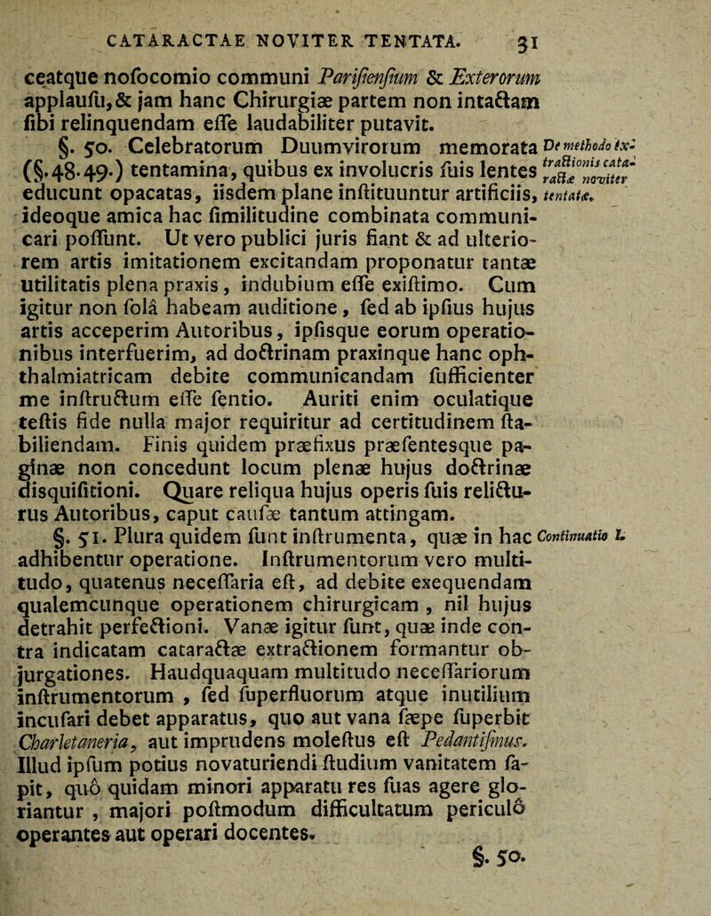 ceatque nofocomio communi Parifienfium & Exterorum applaufu,& jam hanc Chirurgiae partem non inta&am fibi relinquendam efle laudabiliter putavit. §. 50. Celebratorum Duumvirorum memorata vtmetudotx: (§.48.49.) tentamina, quibus ex involucris fuis lentes educunt opacatas, iisdem plane inftituuntur artificiis, untat*. ideoque amica hac fimilitudine combinata communi¬ cari pofiiint. Ut vero publici juris fiant & ad ulterio¬ rem artis imitationem excitandam proponatur tantae utilitatis plena praxis, indubium effe exiftimo. Cum igitur non fola habeam auditione, fed ab ipfius hujus artis acceperim Autoribus, ipfisque eorum operatio¬ nibus interfuerim, ad doftrinam praxinque hanc oph- thalmiatricam debite communicandam fufficienter me inftruftum effe fentio. Auriti enim oculatique teftis fide nulla major requiritur ad certitudinem fta- biliendam. Finis quidem praefixus praefentesque pa¬ ginae non concedunt locum plenae hujus doftrinae disquifitioni. Quare reliqua hujus operis fuis reliftu- rus Autoribus, caput caufae tantum attingam. §. 51. Plura quidem funt inftrumenta, quae in hac Continuam 1. adhibentur operatione. Inftrumentorum vero multi¬ tudo, quatenus neceffaria eft, ad debite exequendam qualemcunque operationem chirurgicam , nil hujus detrahit perfeftioni. Vanae igitur funt, quae inde con¬ tra indicatam cataraftae extra&ionem formantur ob¬ jurgationes. Haudquaquam multitudo neceffariorum inftrumentorum , fed fuperfluorum atque inutilium incufari debet apparatus, quo aut vana faepe fuperbit Charletaneria, aut imprudens moleftus eft Pedmtifirm. Illud ipfum potius novaturiendi ftudium vanitatem fa- pit, quo quidam minori apparatu res fuas agere glo¬ riantur , majori poftmodum difficultatum periculo operantes aut operari docentes.