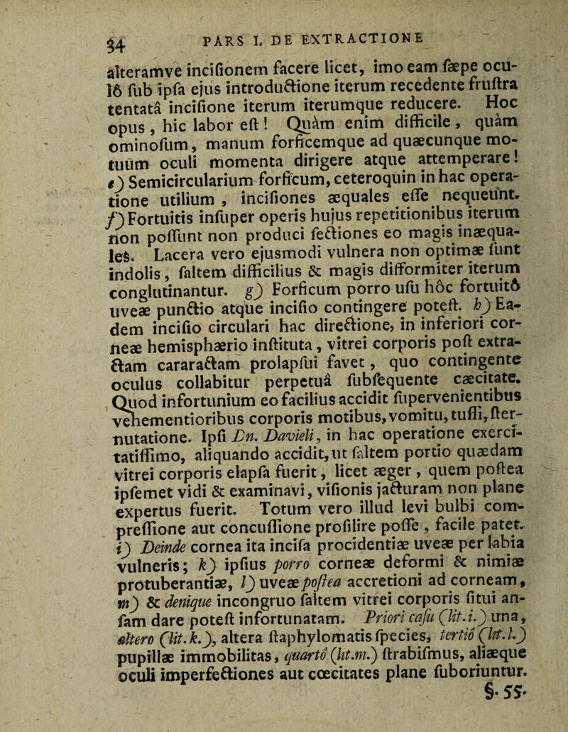 alteramve incifionem facere licet, imo eam faepe ocu- 16 fub ipfa ejus introduftione iterum recedente fruftra tentata incifione iterum iterumque reducere. Hoc opus , hic labor eft ! Qukn enim difficile, quam ominofum, manum forficcmque ad quaecunque mo¬ tuum oculi momenta dirigere atque attemperare! #) Semicircularium forficum, ceteroquin in hac opera¬ tione utilium, incifiones aequales efle nequeunt, /) Fortuitis infuper operis hujus repetitionibus iterum non poliunt non produci feftiones eo magis inaequa¬ les. Lacera vero ejusmodi vulnera non optimae funt indolis, faltem difficilius & magis difformiter iterum conglutinantur, g) Forficum porro ufu hoc fortuitft uveae punftio atque incifio contingere potell. b) Ea¬ dem incifio circulari hac direfiione, in inferiori cor¬ neae hemisphaerio inftituta, vitrei corporis poft extra- £lam cararaftam prolapfui favet, quo contingente oculus collabitur perpetua fubfequente caecitate. Quod infortunium eo facilius accidit fupervenientibtis vehementioribus corporis motibus, vomitu, tufii,fter- nutatione. Ipfi Dn. Davieli, in hac operatione exerci- tatiffimo, aliquando accidit, ut faltem portio quaedam vitrei corporis elapfa fuerit, licet aeger , quem poftea ipfemet vidi & examinavi, vifionis jafturam non plane expertus fuerit. Totum vero illud levi bulbi com- preffione aut concuflione profilire polle, facile patet. *) Deinde cornea ita incifa procidentiae uveae per labia vulneris; k) ipfius porro corneae deformi & nimiae protuberandae, l) uveae poftea accretioni ad corneam, m) & denique incongruo faltem vitrei corporis fitui an- fam dare poteft infortunatam. Priori caju (lit.i.) una, altero (,lit.k.), altera ftaphylomatisfpecies, tertio (ht.L) pupillae immobilitas, quarto {iit:.mi) ftrabifmus, aliaeque oculi imperfeftiones aut coecitates plane luboriuntur. §• 55-