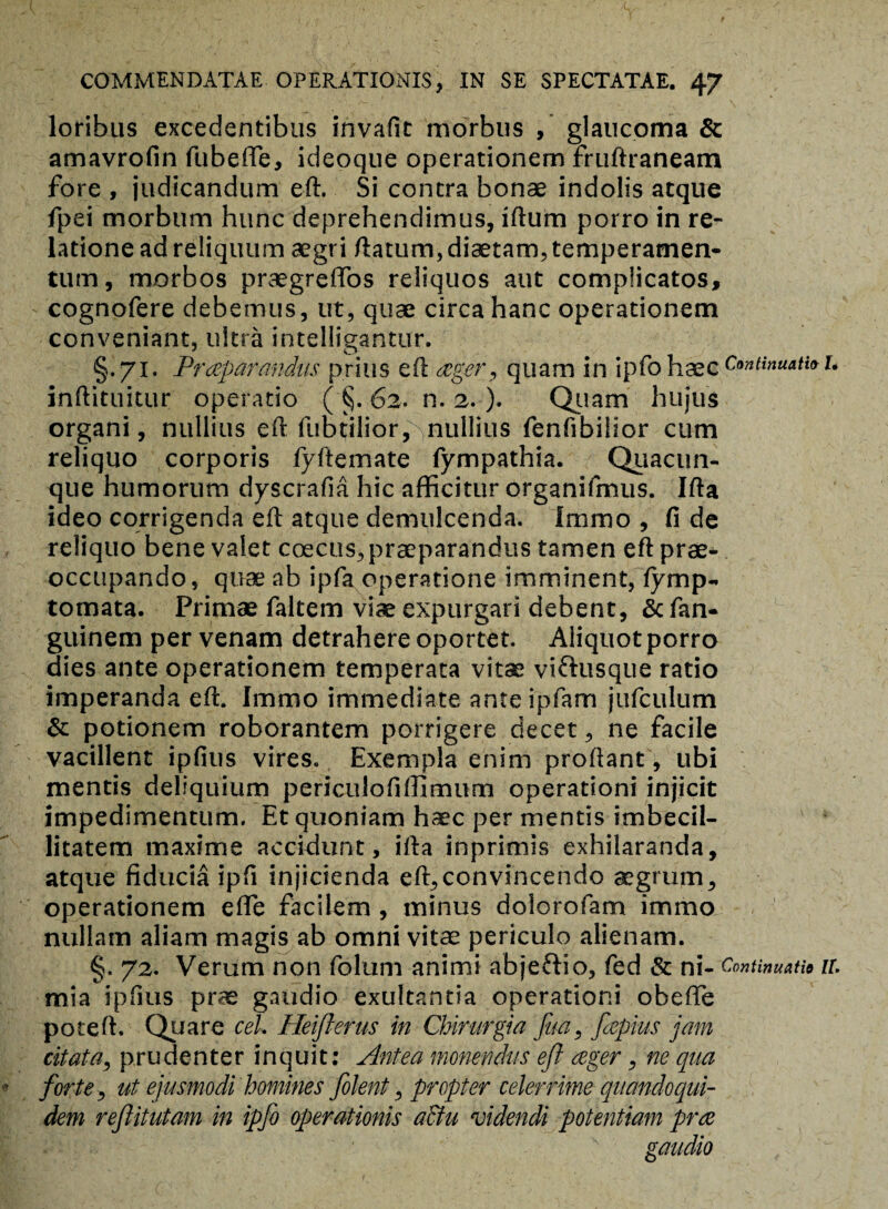 loribus excedentibus invafit morbus , glaucoma & amavrofin fubeffe, ideoque operationem fruftraneam fore , judicandum eft. Si contra bonae indolis atque fpei morbum hunc deprehendimus, iftum porro in re¬ latione ad reliquum aegri ftatum, diaetam, temperamen¬ tum, morbos praegreflos reliquos aut complicatos, cognofere debemus, ut, quae circa hanc operationem conveniant, ultra intelligantur. §.71. Praeparandus prius eft ager, quam in ipfo haec Continuatio l inftituitur operatio ( §. 62. n. 2. ). Quam hujus organi, nullius eft ftiotilior,^nullius fenfibilior cum reliquo corporis fyftemate fympathia. Quacun¬ que humorum dyscrafia hic afficitur organifmus. Ifta ideo corrigenda eft atque demulcenda. Immo , fi de reliquo bene valet coecus,praeparandus tamen eft prae¬ occupando, quae ab ipfa operatione imminent, fymp- tomata. Primae faltem viae expurgari debent, Scfan- guinem per venam detrahere oportet. Aliquot porro dies ante operationem temperata vitae vi&usque ratio imperanda eft. Immo immediate ante ipfam jufculum & potionem roborantem porrigere decet, ne facile vacillent ipfius vires. Exempla enim proflant, ubi mentis deliquium periculofiffimum operationi injicit impedimentum. Et quoniam haec per mentis imbecil¬ litatem maxime accidunt, ifta inprimis exhilaranda, atque fiducia ipfi injicienda eft,convincendo aegrum, operationem efle facilem , minus dolorofam immo nullam aliam magis ab omni vitae periculo alienam. §. 72. Verum non folum animi abjeftio, fed & ni- Continuatio u. mia ipfius prae gaudio exultantia operationi obefle poteft. Quare ceU Heiflerus in Chirurgia fita, [reptus jam citata, prudenter inquit: Antea monendus eft aeger, ne qua forte, ut ejusmodi homines filent, propter celerrime quandoqui¬ dem reflitutam in ipfo operationis a&u videndi potentiam prae gaudio