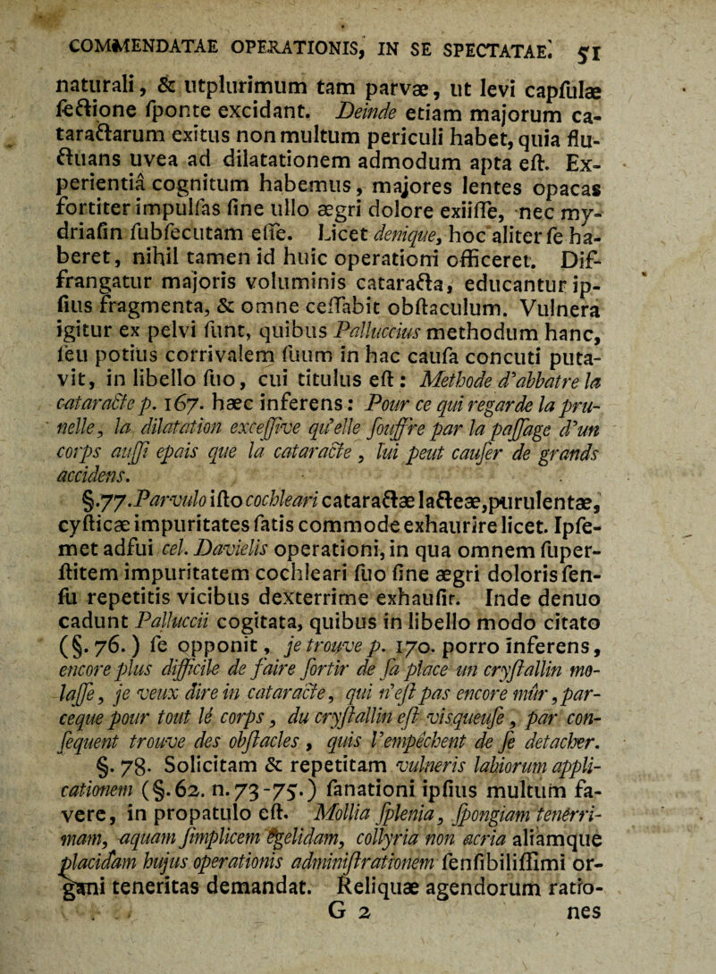 naturali, & utplurimum tam parvae, ut levi capfulae fe&ione fponte excidant. Deinde etiam majorum ca- tarattarum exitus non multum periculi habet, quia flu- ftuans uvea ad dilatationem admodum apta eft. Ex¬ perientia cognitum habemus, majores lentes opacas fortiter impullas fine ullo aegri dolore exiiffe, nec my- driafin fubfecutam efte. Licet denique, hoc aliter fe ha¬ beret, nihil tamen id huic operationi officeret. Dif- frangatur majoris voluminis catarafta, educanturip- fius fragmenta, & omne cefTabit obftaculum. Vulnera igitur ex pelvi funt, quibus Palluccius methodum hanc, feu potius corrivalem fuum in hac caufa concuti puta¬ vit, in libello fuo, cui titulus eft: Methodeddabbatreia catara&ep. 167. haec inferens: Pour ce qui regarde lapru- nelle, la dilatat ion excejftve qiielle fouffire par la pajjdge ddun corps aufft epais que la cataracte , tui peut caufer de grands accidens. §.77.Parvulo ifto cochleari catara&ae Ia&eae,purulentae, cyfticae impuritates fatis commode exhaurire licet. Ipfe- met adfui cel. Davielis operationi, in qua omnem fuper- llitem impuritatem cochleari fuo fine aegri doloris fen- fit repetitis vicibus dexterrime exhaufir. Inde denuo cadunt Palluccii cogitata, quibus in libello modo citato (§.76.) fe opponit , jetrouvep. 170. porro inferens, emor e plus difficile de faire fortir de Jd place un cryftallin tno- laffe, je veux dire in cataracte, qui it eft pas encore mur ,par- ceque pour tout U corps, du cryftallin eft visqueufe, par con- fequent trouve des obftacies , quis Vempechent de fe detacher. §. 78- Solicitam Sc repetitam vulneris labiorum appli¬ cationem (§.62. n. 73-75.) fanationi ipfius multum fa¬ vere, in propatulo eft. Mollia fplenia, jpongiam tenerri¬ mam, aquam fimplicem Pgelidam, collyria non acria aliamque placidam hujus operationis adminiftrationem fenfibiliflxmi or¬ gani teneritas demandat. Reliquae agendorum ratro- G 2 nes