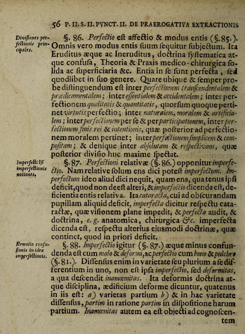 Divifiones per- feBionis prin* cipales. ImperfeBi & imperfeBionis notiones• Remotio confu< /jowii in idea imperfeBionis, $6 P. II. S. II. PVNCT. II. DE PRAEROGATIVA EXTRACTIONIS §. 86. Perfe&io eft affe&io & modus entis (§.8S'-)* ' Omnis vero modus entis fuum fequitur fubje&um. Ita Eruditus aeque ac Ineruditus, dottrina fyftematica at¬ que confufa. Theoria & Praxis medico-chirurgica fo- lida ac fuperficiaria &c. Entia in fe funt perfe&a , fed quodiibet in fuo genere. Quare ubique &femper pro¬ be diftinguendum eft inter perfectionem tranfcen dentalem & pradicamentalem; inter ejfentialem & accidentalem; inter per- fe&ionem qualitatis & quantitatis, quorfum quoque perti¬ net vk t utis p e r fe i o; inter naturalem, moralem & artificia¬ lem; mtttperfectionem per fe & perparticipationem, inter per¬ fectionem finis rei Sc intentionis, quae pofterior ad perfedio- nem moralem pertinet; interperfeciionemfimplicem Siccm- pofitam; Sc denique inter abfolutam Sc refpeblivam, quae pofterior divifio huc maxime fpeftat. §. 87- Perfectioni relativae (§. 86.) opponiturimperfe- 6tio. Nam relative folum ens dici poteft imperfe£tum. Im- perfeSium ideo aliud dici nequit, quam ens, qua tenus ipfi deficit,quod non deeft alteri, Si imperfectio dicenda eft, de¬ ficientia entis relativa. Itac##m?f?tf,cuiadobfcurandam pupillam aliquid deficit, imperfe&a dicitur refpe&u cata- raftae, quae vifionem plane impedit, ScperfeSta audit, & do&rina, e.g. anatomica, chirurgica &c. imperfefta dicenda eft, refpe&u alterius ejusmodi do&rinae, quae continet, quod in priori deficit. §. 88* ImpetfeSUo igitur (§. 87.) aeque minus confun¬ denda eft cum malo Sc deformi^cperfeSHo cum bono Scpulchro (§.8i.). Diffenfus enim in varietate feu plurium a fe dif¬ ferentium in uno, non eft ipfa imperfebtio, fed deformitas, a qua defeendit inammmitas. Ita deformis doftrina at¬ que difciplina, aedificium deforme dicuntur, quatenus in iis eft: a) varietas partium b) Sc in hac varietate diftenfiis,/w*w in rationepartim in difpofitione harum partium. Inammnitas autem ea eft obje&i ad cognofcen- tem