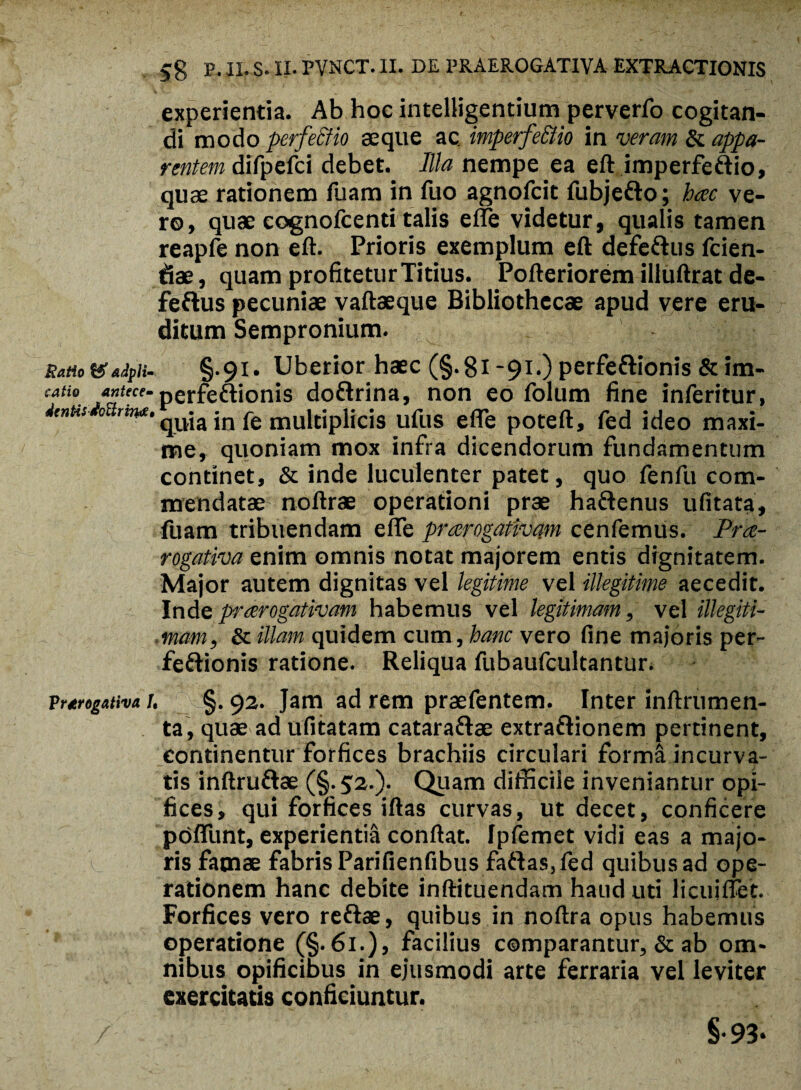 experientia. Ab hoc intelligentium perverfo cogitan¬ di modo perfectio seque ac imperfe&io in veram & appa¬ rentem difpefci debet. Illa nempe ea eft imperfeftio, quae rationem fuam in fuo agnofeit fubje&o; hoc ve¬ ro, quae cognolcenti talis effe videtur, qualis tamen reapfe non eft. Prioris exemplum eft defe&us fcien- fiae, quam profitetur Titius. Pofteriorem illuftrat de- feftus pecuniae vaftaeque Bibliothecae apud vere eru¬ ditum Sempronium. RaHo&*ipi- §.91. Uberior haec (§.8i -91.) perfe&ionis & im- cati0. /Siece’perfeftionis doftrina, non eo folum fine inferitur, dentis 0 rw* qjjja jn pe multiplicis ufus effe poteft, fed ideo maxi¬ me, quoniam mox infra dicendorum fundamentum continet, & inde luculenter patet, quo fenfu com¬ mendatae noftrae operationi prae haftenus ufitata, fuam tribuendam effe prorogativam cenfemus. Pro¬ rogativa enim omnis notat majorem entis dignitatem. Major autem dignitas vel legitime vel illegitime aecedit. Inde prorogativam habemus vel legitimam, vel illegiti¬ mam, & illam quidem cum, hanc vero fine majoris per- fe&ionis ratione. Reliqua fubaufcultantur. VrmgMva i, §. 92. jam ad rem praefentem. Inter inftrumen- ta, quae ad ufitatam catara&ae extrafrionem pertinent, continentur forfices brachiis circulari form& incurva¬ tis inftru&ae (§. 52.). Quam difficile inveniantur opi¬ fices, qui forficesiftas curvas, ut decet, conficere poffunt, experientia confiat. Ipfemet vidi eas a majo¬ ris famae fabris Parifienfibus faftas, fed quibus ad ope¬ rationem hanc debite inftituendam haud uti licuiffet. Forfices vero reftae, quibus in noftra opus habemus operatione (§.61.), facilius comparantur, & ab om¬ nibus opificibus in ejusmodi arte ferraria vel leviter exercitatis conficiuntur. §•93*