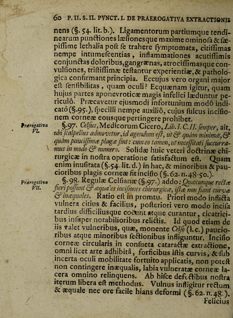 Prorogativa VI. Prorogativa Vll. 60 P. II. S. II. PVNCT. I. DE PRAEROGATIVA EXTRACTIONIS nens (§. 54-1^* b.). Ligamentorum partiumque tendi¬ nearum pun&iones lasfionesque maxime ominofa & fe- piflime lethaiia poft fe trahere fymptomata, citiflimas nempe intumefcentias, inflammationes acutiffimis conjunftas doloribus,gangraenas, atrociffimasque con- vulfiones, triftiffimas teftantur experientiae, & patholo¬ gica confii mant principia. Eccujus vero organi major eft fenfibditas , quam oculi? Ecquaenam igitur, quam hujus partes aponevroticae magis infelici laeduntur pe¬ riculo. Praecavetur ejusmodi infortunium modb indi- cato(§.95.), fpecilli nempe auxilib, cujus fulcus incifio- nem corneae eousque pertingere prohibet. §•97* Celfius, Medicorum Cicero, Lib.I C.II. fiemper, ait, ubifcalpellus admovetur,idagendum efl, iitc? quam minimae,& quhm paucijjima plaga fint: cum eo tamen, ut necejfitati Juccurrfi¬ mus in modo Qhnumero. Solidae huic veteri doftrinae chi¬ rurgicae in noftra operatione fatisfattum eft. Quam enim inufifata (§*5r4* ^ d.) in hac, & minoribus & pau¬ cioribus plagis corneae fitincifio (§.62.0.48-50.). §.98* Regulae.Celfianae (§.97.) addo: Quaecunque redtae fieripofiunt & aqua.es incifiones chirurgicae, ifitae non fiant curvae & inaequales.. Ratio eft in promtu. Priori modo infli&a vulnera citius & facilius, pofteriori vero modo incila tardius difficiliusque cofiunt atque curantur, cicatrici¬ bus infwpet notabilioribus reliffis. Id quod etiam de iis valet vulneribus, quae, monente Celfio (l.c.) paucio¬ ribus atque minoribus feftionibus infliguntur. Incifio corneae circularis in confueta catara&ae extraftione, omni licet arte adhibita, forficibus iftis curvis, & iub ^incerta oculi mobilitate fortuito applicatis, non poteft non contingere inaequalis, labia vulneratae corneae la¬ cera omnino relinquens. Ab hifce defcflibus noftra iterum libera eft methodus. Vulnus infligitur reflum & aequale nec ore facile hians deformi (§.62.0,48.). Felicius