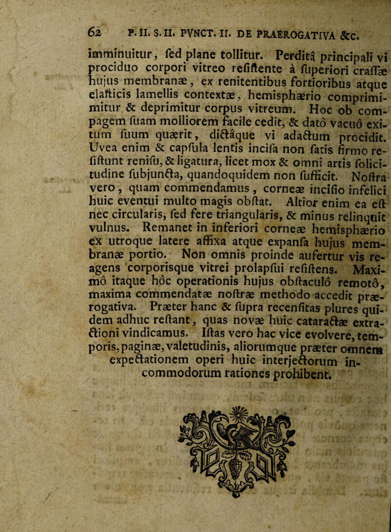 imminuitur, fed plane tollitur. Perdita principali vi prociduo corpori vitreo refiftente a fuperiori craflae hujus membranae, ex renitentibus fortioribus atque eiafticis lamellis contextae, hemisphaerio comprimi- mitur & deprimitur corpus vitreum. Hoc ob com¬ pagem fuam molliorem facile cedit, & dato vacud exi¬ tum fuum quaerit, didlaque vi adadium procidit. Uvea enim & capfula lentis incifa non fatis firmo re- fiftunt renifu,& ligatura, licet mox & omni artis folici- tudine fubjundta, quandoquidem non fufficit. Noftra vero, quam commendamus , corneae incifio infelici huic eventui multo magis obftat. Altior enim ea eft nec circularis, fed fere triangularis, & minus relinquit vulnus. Remanet in inferiori corneae hemisphaerio ex utroque latere affixa atque expanfa hujus mem¬ branae portio. Non omnis proinde aufertur vis re¬ agens corporisque vitrei prolapfui refiftens. Maxi¬ mo itaque hoc operationis hujus obftaculd remot6, maxima commendatae noftrae methodo accedit prae¬ rogativa. Praeter hanc & fupra recenfitas plures qui¬ dem adhuc reflant, quas novae huic cataradfae extra- dtioni vindicamus. Iftas vero hac vice evolvere, tem¬ poris, paginae, valetudinis, aliorumque praeter omnem expeftationem operi huic interjedforum in¬ commodorum rationes prohibent.