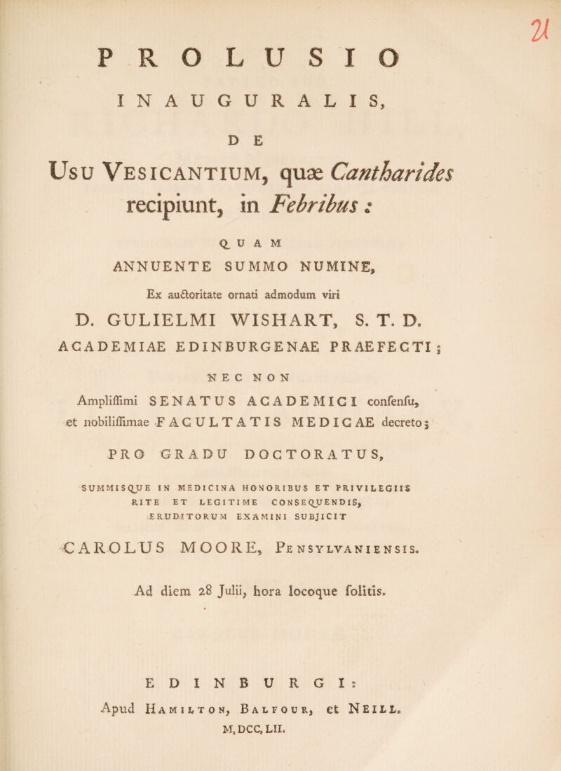 PROLUSIO INAUGURALIS, D E Usu Vesicantium, quae. Cantharides recipiunt, in Febribus z Q, U a M ANNUENTE SUMMO NUMINE, Ex au&oritate ornati admodum viri D. GULIELMI WISHART, S. T. D, ACADEMIAE EDINBURG E NAE PRAEFECTI NEC NON Ampliffimi SENATUS ACADEMICI confenfu, et nobiliilimae FACULTATIS MEDIC AE decreto 3 PRO GRADU DOCTORATUS, SUMMIS QUE IN MEDICINA HONORIBUS ET PRIVILEGIIS RITE ET LEGITIME CONSEQUENDIS, ERUDITORUM EXAMINI SUBJICIT •CAROLUS M O ORE, Pe nsylvani ensis* Ad diem 28 Julii, hora locoque folitis. EDINBURGXs Apud Hamhton, Balfour, et Neul M, DCC, LIL