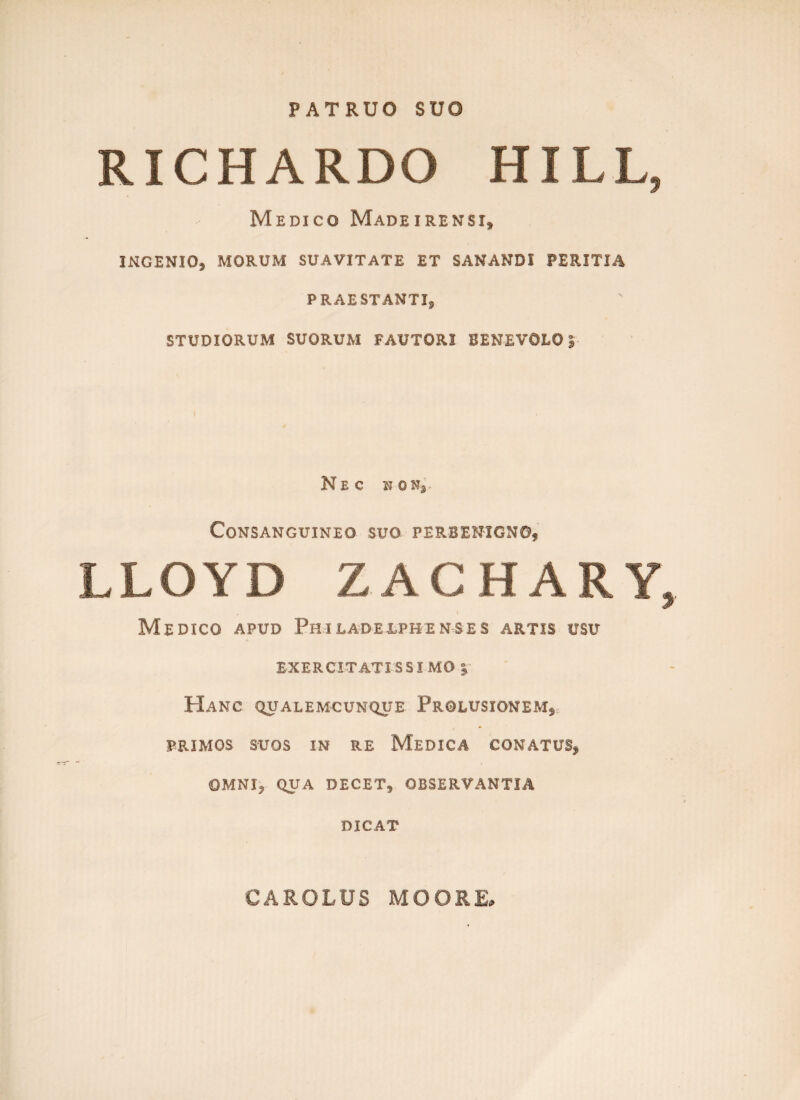 PATRUO SUO RICHARDO HILL, Medico Madeirensi, INGENIO* MORUM SUAVITATE ET SANANDI PERITIA PRAESTANTI, STUDIORUM SUORUM FAUTORI BENEVOLO| Nec w on. Consanguineo suo perbenigno, LLOYD ZACHARY, Medico apud Philadeefhenses artis usu EXERCITATI S SI MO | Hanc qualemcunque Prolusionem* PRIMOS SUOS IN RE MEDICA CONATUS* OMNI* QUA DECET* OBSERVANTIA DICAT CAROLUS MOORE»