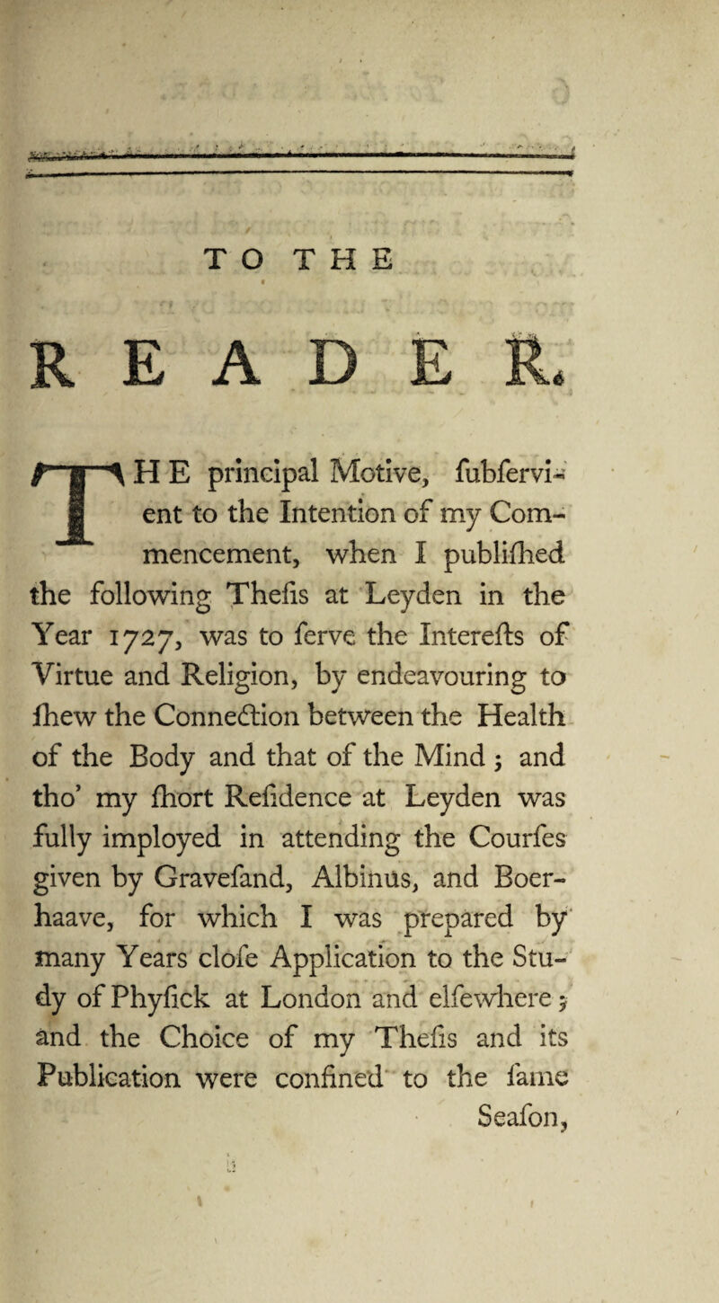 .. _ TO THE « READER. f fl ^ H E principal Motive, fubfervi- 1 ent to the Intention of my Com¬ mencement, when I publifhed the following Thefis at Leyden in the Year 1727, was to ferve the Interefts of Virtue and Religion, by endeavouring to fhew the Connexion between the Health of the Body and that of the Mind ; and tho’ my ftiort Refidence at Leyden was fully imployed in attending the Courfes given by Gravefand, Albinus, and Boer- haave, for which I was prepared by many Years clofe Application to the Stu¬ dy of Phyfick at London and elfewhere > and the Choice of my Thefis and its Publication were confined to the fame Seafon, t