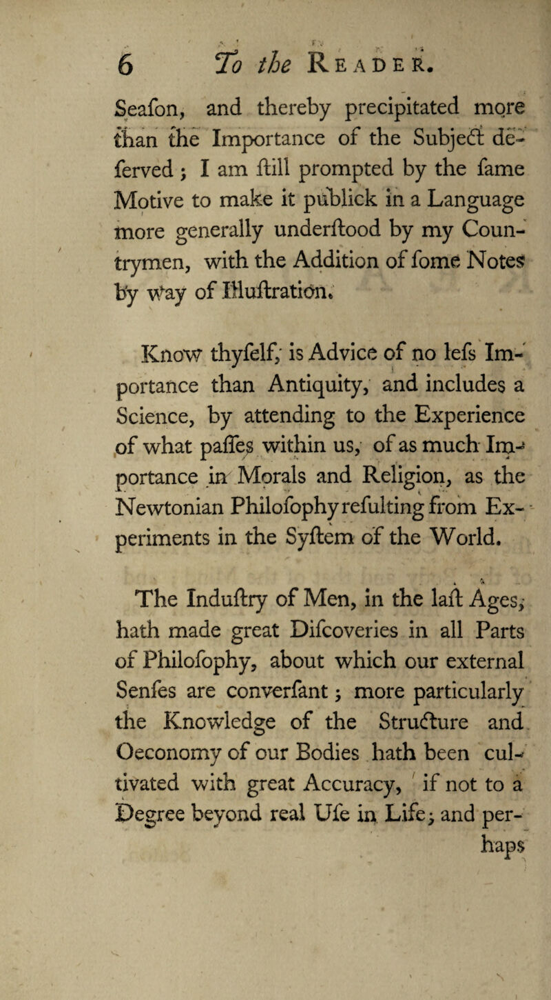 A •• f.\‘ 6 /& Reader. Seafon, and thereby precipitated more than the Importance of the Subject de¬ fended ; I am ftili prompted by the fame Motive to make it publick in a Language more generally underflood by my Coun¬ trymen, with the Addition of fome Notes by Way of IHuflration* Know thyfelf, is Advice of no lefs Im¬ portance than Antiquity, and includes a Science, by attending to the Experience of what paffes within us, of as much Im-‘ portance in Morals and Religion, as the Newtonian Philofophyrefultingfrom Ex- V periments in the Syftem of the World. » * The Induftry of Men, in the laft Ages, hath made great Difcoveries in all Parts of Philofophy, about which our external Senfes are converfant; more particularly the Knowledge of the Structure and Oeconomy of our Bodies hath been cul¬ tivated with great Accuracy, if not to a Degree beyond real Ufe in Life; and per¬ haps