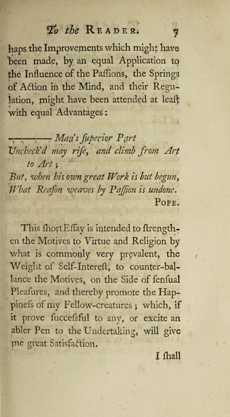 the Reader* 9 haps the Improvements which might have been made, by an equal Application to the Influence of the Pafiions, the Springs of ACtion in the Mind, and their Regu¬ lation, might have been attended at leafl: with equal Advantages: —*—— Maysfuperior Part 'Uncheck'd may rife, and climb from Art to Art \ But, when his own great Work is but begun, What Reafon weaves by Pajjion is undone. Pope. / This fhortEflay is intended to ftrength- en the Motives to Virtue and Religion by what is commonly very prevalent, the Weight of Self-Intereft, to counter-bai- lance the Motives, on the Side of fenfual Pleafures, and thereby promote the Hap- pinefs of my Fellow-creatures; which, if it prove fuccefsful to any, or excite an abler Pen to the Undertaking, will give pie great Satisfaction*