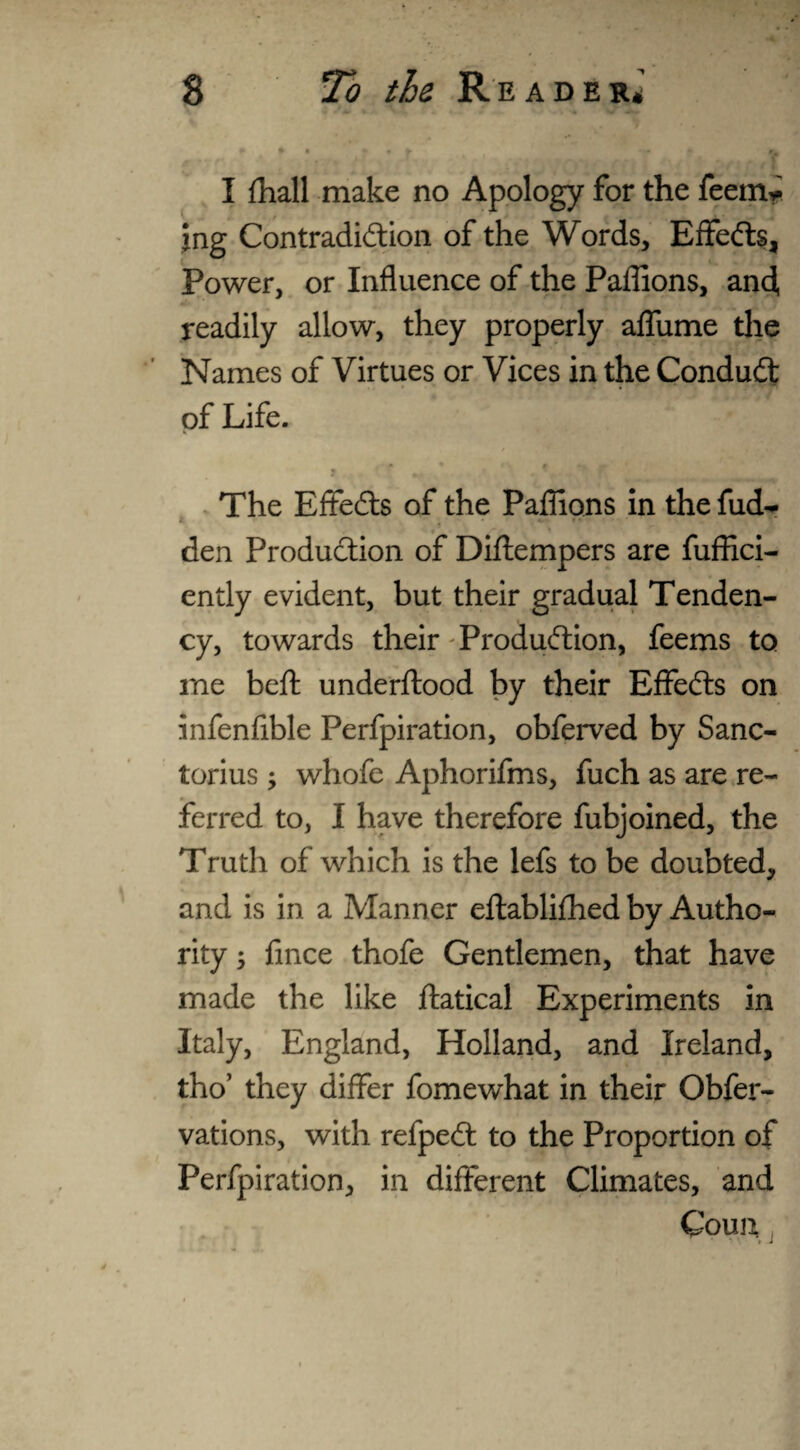 I {hall make no Apology for the feern* jng Contradiction of the Words, Effedts, Power, or Influence of the Paflions, and, readily allow, they properly affume the Names of Virtues or Vices in the Condudt of Life. t m * *\ « ». - ^ The Effedts of the Paflions in the fud- den Production of Diftempers are fuffici- endy evident, but their gradual Tenden¬ cy, towards their Production, feems to me belt underftood by their Effedts on infenflble Perfpiration, obferved by Sanc- torius y whofe Aphorifms, fuch as are re¬ ferred to, I have therefore fubjoined, the Truth of which is the lefs to be doubted, and is in a Manner eftablifhed by Autho¬ rity ; fince thofe Gentlemen, that have made the like ftatical Experiments in Italy, England, Holland, and Ireland, tho’ they differ fomewhat in their Obfer- vations, with refpedt to the Proportion of Perfpiration, in different Climates, and Coun I -i