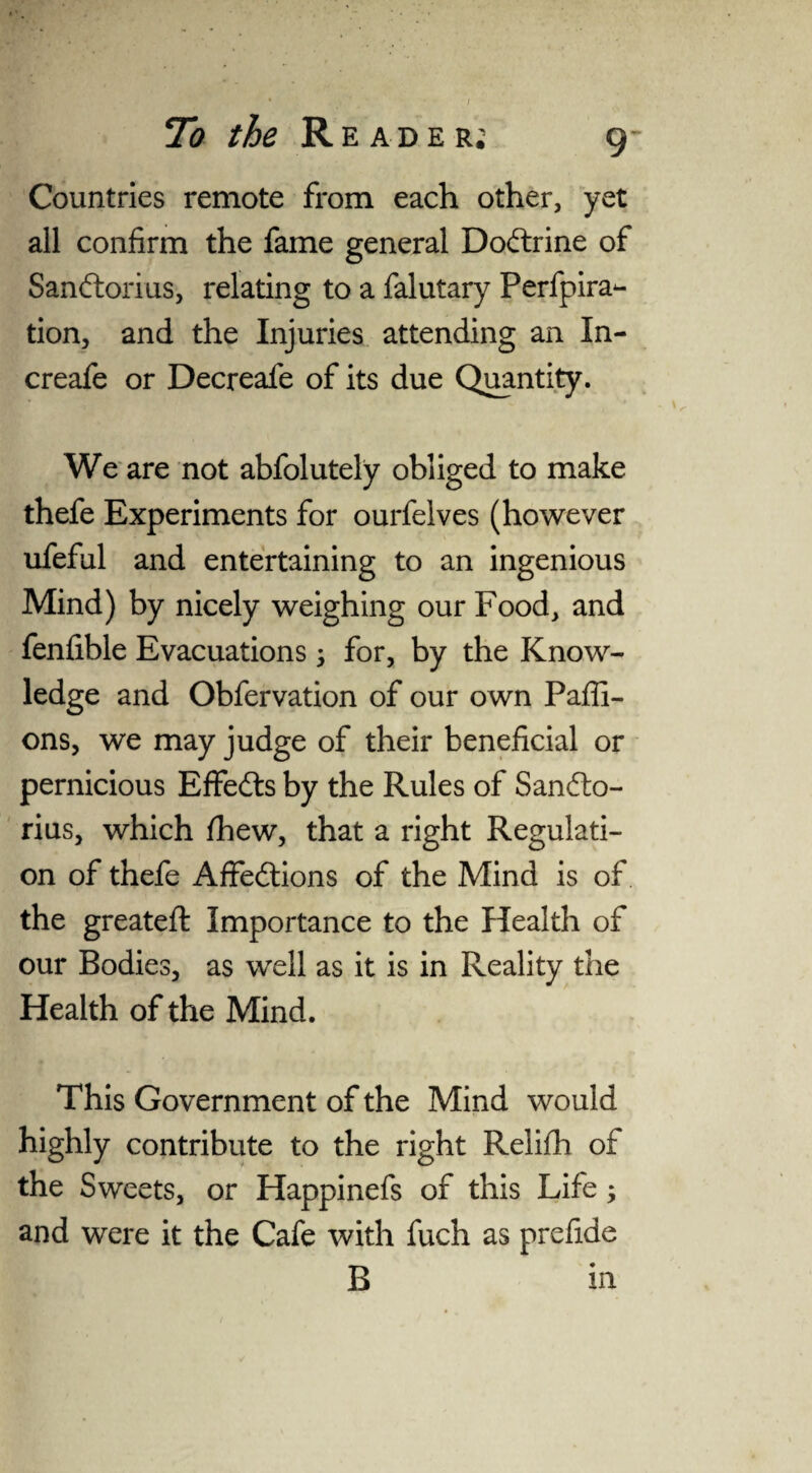 Countries remote from each other, yet all confirm the fame general Dodtrine of Sandtorius, relating to a falutary Perfpira- tion, and the Injuries attending an In- creafe or Decreafe of its due Quantity. We are not abfolutely obliged to make thefe Experiments for ourfelves (however ufeful and entertaining to an ingenious Mind) by nicely weighing our Food, and fenfible Evacuations \ for, by the Know¬ ledge and Obfervation of our own Paffi- ons, we may judge of their beneficial or pernicious Effedts by the Rules of Sandto- rius, which /hew, that a right Regulati¬ on of thefe Affedtions of the Mind is of the greateft Importance to the Health of our Bodies, as well as it is in Reality the Health of the Mind. This Government of the Mind would highly contribute to the right Relifh of the Sweets, or Happinefs of this Life; and were it the Cafe with fuch as prefide B in