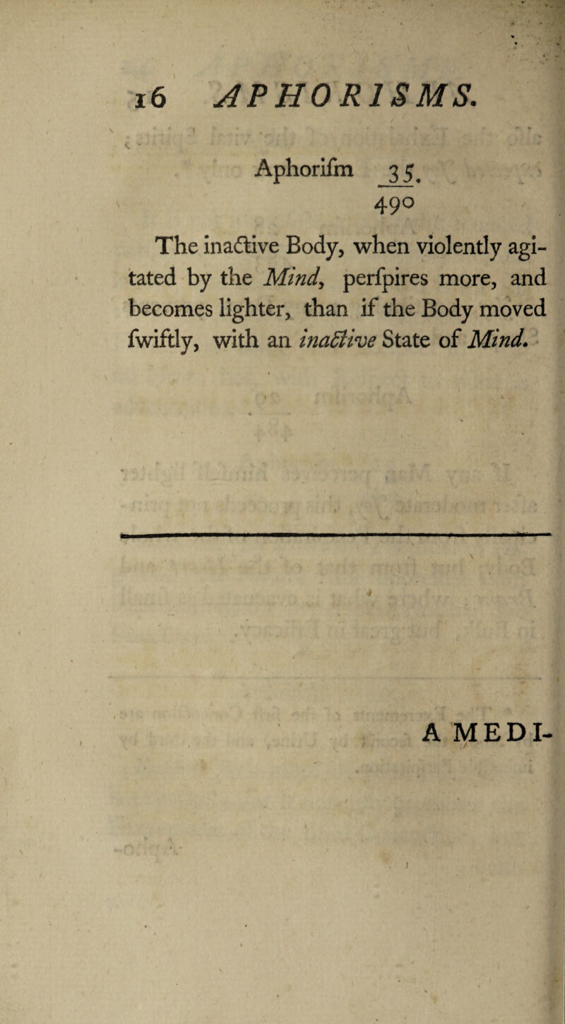 ' t • 1 .v* * * C • * * 1 v Aphorifm 35^ 490 The inactive Body, when violently agi¬ tated by the Mind, perfpires more, and becomes lighter, than if the Body moved fwiftly, with an inactive State of Mind. ■ ■ ■■■ ..— 1 » ■ \ t t A MEDI- ' 7 ) )