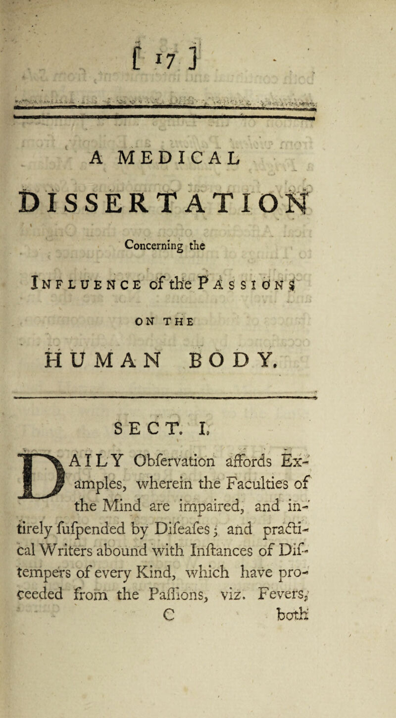 [ *7 ] A MEDICAL - . . *, •„ DISSERTATIO Concerning the Influence of the Passions ON THE HUMAN BODY. SECT. I. % _- AILY Obfervation affords Ex- • ^ t c ' i JZ . amples, wherein the Faculties of the Mind are impaired, and in- tirely fufpended by Difeafes ; and practi¬ cal Writers abound with Inftances of DiF tempers of every Kind, which have pro¬ ceeded from the Paffions, viz. Fevers e